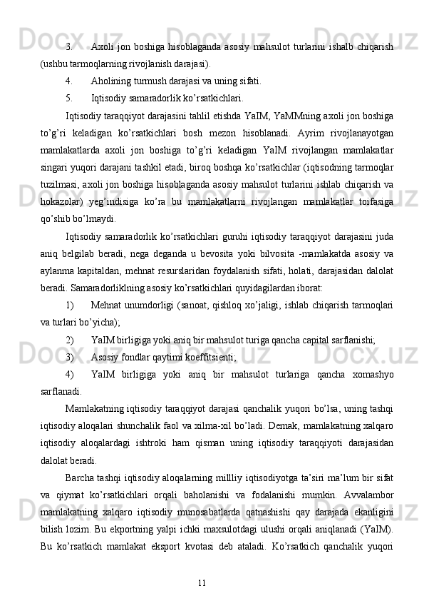 3. Axoli   jon   boshiga   hisoblaganda   asosiy   mahsulot   turlarini   ishalb   chiqarish
(ushbu tarmoqlarning rivojlanish darajasi).  
4. Aholining turmush darajasi va uning sifati.  
5. Iqtisodiy samaradorlik ko’rsatkichlari. 
Iqtisodiy taraqqiyot darajasini tahlil etishda YaIM, YaMMning axoli jon boshiga
to’g’ri   keladigan   ko’rsatkichlari   bosh   mezon   hisoblanadi.   Ayrim   rivojlanayotgan
mamlakatlarda   axoli   jon   boshiga   to’g’ri   keladigan   YaIM   rivojlangan   mamlakatlar
singari yuqori darajani tashkil etadi, biroq boshqa ko’rsatkichlar (iqtisodning tarmoqlar
tuzilmasi, axoli jon boshiga hisoblaganda asosiy  mahsulot  turlarini ishlab chiqarish va
hokazolar)   yeg’indisiga   ko’ra   bu   mamlakatlarni   rivojlangan   mamlakatlar   toifasiga
qo’shib bo’lmaydi. 
Iqtisodiy   samaradorlik   ko’rsatkichlari   guruhi   iqtisodiy   taraqqiyot   darajasini   juda
aniq   belgilab   beradi,   nega   deganda   u   bevosita   yoki   bilvosita   -mamlakatda   asosiy   va
aylanma kapitaldan, mehnat  resurslaridan  foydalanish  sifati, holati, darajasidan dalolat
beradi. Samaradorliklning asosiy ko’rsatkichlari quyidagilardan iborat:  
1) Mehnat  unumdorligi  (sanoat, qishloq xo’jaligi, ishlab chiqarish tarmoqlari
va turlari bo’yicha);  
2) YaIM birligiga yoki aniq bir mahsulot turiga qancha capital sarflanishi;  
3) Asosiy fondlar qaytimi koeffitsienti;  
4) YaIM   birligiga   yoki   aniq   bir   mahsulot   turlariga   qancha   xomashyo
sarflanadi. 
Mamlakatning iqtisodiy taraqqiyot darajasi qanchalik yuqori bo’lsa, uning tashqi
iqtisodiy aloqalari shunchalik faol va xilma-xil bo’ladi. Demak, mamlakatning xalqaro
iqtisodiy   aloqalardagi   ishtroki   ham   qisman   uning   iqtisodiy   taraqqiyoti   darajasidan
dalolat beradi. 
Barcha tashqi  iqtisodiy aloqalarning millliy iqtisodiyotga ta’siri ma’lum bir sifat
va   qiymat   ko’rsatkichlari   orqali   baholanishi   va   fodalanishi   mumkin.   Avvalambor
mamlakatning   xalqaro   iqtisodiy   munosabatlarda   qatnashishi   qay   darajada   ekanligini
bilish  lozim.  Bu  ekportning  yalpi  ichki   maxsulotdagi   ulushi   orqali   aniqlanadi   (YaIM).
Bu   ko’rsatkich   mamlakat   eksport   kvotasi   deb   ataladi.   Ko’rsatkich   qanchalik   yuqori
11  
  