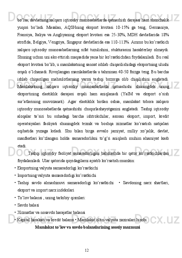bo’lsa, davlatning xalqaro iqtisodiy munosabatlarda qatnashish darajasi ham shunchalik
yuqori   bo’ladi.   Masalan,   AQSHning   eksport   kvotasi   10-15%   ga   teng,   Germaniya,
Fransiya,   Italiya   va   Angliyaning   eksport   kvotasi   esa   25-30%,   MDH   davlatlarida   18%
atrofida, Belgiya, Vengriya, Singapur davlatlarida esa 110-113%. Ammo bu ko’rsatkich
xalqaro   iqtisodiy   munosabatlarning   sifat   tuzulishini,   stukturasini   harakterlay   olmaydi.
Shuning uchun uni aks ettirish maqsadida yana bir ko’rsatkichdan foydalaniladi. Bu real
eksport kvotasi bo’lib, u mamlakatning sanoat ishlab chiqarilishidagi eksportning ulushi
orqali o’lchanadi. Rivojlangan mamlakatlarda u tahminan 40-50 foizga teng. Bu barcha
ishlab   chiqarilgan   mahsulotlarning   yarmi   tashqi   bozorga   olib   chiqilishini   anglatadi.
Mamlakatning   xalqaro   iqtisodiy   munosabatlarda   qatnashishi   shuningdek   uning
eksportining   elastiklik   darajasi   orqali   ham   aniqlanadi   (YaIM   va   eksport   o’sish
sur’atlarining   muvozanati).   Agar   elastiklik   birdan   oshsa,   mamlakat   tobora   xalqaro
iqtisodiy   munosabatlarda   qatnashishi   chuqurlashayotganini   anglatadi.   Tashqi   iqtisodiy
aloqalar   ta’siri   bu   sohadagi   barcha   ishtrokchilar,   asosan   eksport,   import,   kredit
operatsiyalari   faoliyati   shuningdek   texnik   va   boshqa   xizmatlar   ko’rsatish   natijalari
oqibatida   yuzaga   keladi.   Shu   bilan   birga   avvalo   jamiyat,   milliy   xo’jalik,   davlat,
manfaatlari   ko’zlangan   holda   samaradorlikni   to’g’ri   aniqlash   muhim   ahamiyat   kasb
etadi. 
Tashqi   iqtisodiy   faoliyat   samaradorligini   baholashda   bir   qator   ko’rsatkichlardan
foydalaniladi.  Ular qatorida quyidagilarni ajratib ko’rsatish mumkin:  
• Eksportning valyuta samaradorligi ko’rsatkichi  
• Importning valyuta samaradorligi ko’rsatkichi  
• Tashqi   savdo   almashinuvi   samaradorligi   ko’rsatkichi     •   Savdoning   narx   shartlari,
eksport va import narx indekslari  
• To’lov balansi , uning tarkibiy qismlari:  
• Savdo balasi  
• Xizmatlar va nosavdo harajatlar balansi  
• Kapital harakati va kredit balansi • Mamlakat oltin-valyuta zaxiralari hisobi  
Mamlakat to’lov va savdo balanslarining asosiy mazmuni
12  
  