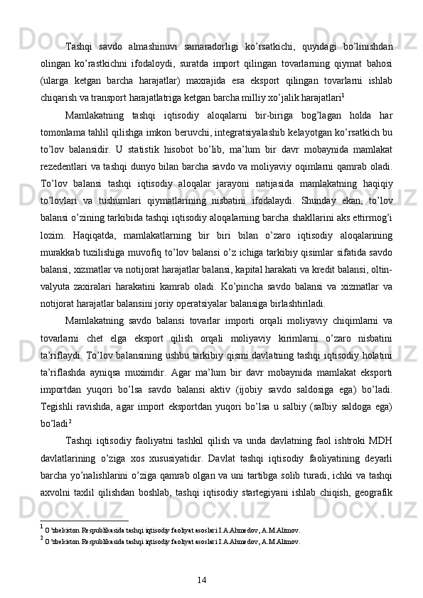 Tashqi   savdo   almashinuvi   samaradorligi   ko’rsatkichi,   quyidagi   bo’linishdan
olingan   ko’rastkichni   ifodaloydi,   suratda   import   qilingan   tovarlarning   qiymat   bahosi
(ularga   ketgan   barcha   harajatlar)   maxrajida   esa   eksport   qilingan   tovarlarni   ishlab
chiqarish va transport harajatlatriga ketgan barcha milliy xo’jalik harajatlari 1
 
Mamlakatning   tashqi   iqtisodiy   aloqalarni   bir-biriga   bog’lagan   holda   har
tomonlama tahlil qilishga imkon beruvchi, integratsiyalashib kelayotgan ko’rsatkich bu
to’lov   balansidir.   U   statistik   hisobot   bo’lib,   ma’lum   bir   davr   mobaynida   mamlakat
rezedentlari va tashqi dunyo bilan barcha savdo va moliyaviy oqimlarni qamrab oladi.
To’lov   balansi   tashqi   iqtisodiy   aloqalar   jarayoni   natijasida   mamlakatning   haqiqiy
to’lovlari   va   tushumlari   qiymatlarining   nisbatini   ifodalaydi.   Shunday   ekan,   to’lov
balansi o’zining tarkibida tashqi iqtisodiy aloqalarning barcha shakllarini aks ettirmog’i
lozim.   Haqiqatda,   mamlakatlarning   bir   biri   bilan   o’zaro   iqtisodiy   aloqalarining
murakkab tuzilishiga muvofiq to’lov balansi o’z ichiga tarkibiy qisimlar sifatida savdo
balansi, xizmatlar va notijorat harajatlar balansi, kapital harakati va kredit balansi, oltin-
valyuta   zaxiralari   harakatini   kamrab   oladi.   Ko’pincha   savdo   balansi   va   xizmatlar   va
notijorat harajatlar balansini joriy operatsiyalar balansiga birlashtiriladi. 
Mamlakatning   savdo   balansi   tovarlar   importi   orqali   moliyaviy   chiqimlarni   va
tovarlarni   chet   elga   eksport   qilish   orqali   moliyaviy   kirimlarni   o’zaro   nisbatini
ta’riflaydi. To’lov balansining ushbu tarkibiy qismi davlatning tashqi iqtisodiy holatini
ta’riflashda   ayniqsa   muximdir.   Agar   ma’lum   bir   davr   mobaynida   mamlakat   eksporti
importdan   yuqori   bo’lsa   savdo   balansi   aktiv   (ijobiy   savdo   saldosiga   ega)   bo’ladi.
Tegishli   ravishda,   agar   import   eksportdan   yuqori   bo’lsa   u   salbiy   (salbiy   saldoga   ega)
bo’ladi 2
 
Tashqi   iqtisodiy   faoliyatni   tashkil   qilish   va   unda   davlatning   faol   ishtroki   MDH
davlatlarining   o’ziga   xos   xususiyatidir.   Davlat   tashqi   iqtisodiy   faoliyatining   deyarli
barcha yo’nalishlarini o’ziga qamrab olgan va uni tartibga solib turadi, ichki va tashqi
axvolni   taxlil   qilishdan   boshlab,   tashqi   iqtisodiy   startegiyani   ishlab   chiqish,   geografik
1
 O’zbekiston Respublikasida tashqi iqtisodiy faoliyat asoslari I.A.Ahmedov, A.M.Alimov.
 
2
 O’zbekiston Respublikasida tashqi iqtisodiy faoliyat asoslari I.A.Ahmedov, A.M.Alimov.
 
 
14  
  