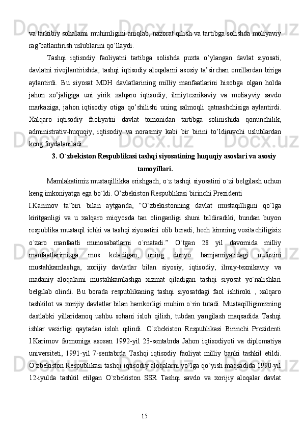 va tarkibiy sohalarni muhimligini aniqlab, nazorat qilish va tartibga solishda moliyaviy
rag’batlantirish uslublarini qo’llaydi. 
Tashqi   iqtisodiy   faoliyatni   tartibga   solishda   puxta   o’ylangan   davlat   siyosati,
davlatni   rivojlantirishda,  tashqi   iqtisodiy  aloqalarni   asosiy   ta’sirchan  omillardan   biriga
aylantirdi.   Bu   siyosat   MDH   davlatlarining   milliy   manfaatlarini   hisobga   olgan   holda
jahon   xo’jaligiga   uni   yirik   xalqaro   iqtisodiy,   ilmiytexnikaviy   va   moliayviy   savdo
markaziga,   jahon   iqtisodiy   otiga   qo’shilishi   uning   salmoqli   qatnashchisiga   aylantirdi.
Xalqaro   iqtisodiy   faoliyatni   davlat   tomonidan   tartibga   solinishida   qonunchilik,
administrativ-huquqiy,   iqtisodiy   va   norasmiy   kabi   bir   birini   to’ldiruvchi   uslublardan
keng foydalaniladi.  
3. O`zbekiston Respublikasi tashqi siyosatining huquqiy asoslari va asosiy
tamoyillari.
Mamlakatimiz mustaqillikka erishgach, o`z tashqi siyosatini o`zi belgilash uchun
keng imkoniyatga ega bo`ldi. O’zbekiston Respublikasi birinchi Prezidenti 
I.Karimov   ta’biri   bilan   aytganda,   “O`zbekistonning   davlat   mustaqilligini   qo`lga
kiritganligi   va   u   xalqaro   miqyosda   tan   olinganligi   shuni   bildiradiki,   bundan   buyon
respublika mustaqil ichki va tashqi siyosatini olib boradi, hech kimning vositachiligisiz
o`zaro   manfaatli   munosabatlarni   o`rnatadi.”   O`tgan   28   yil   davomida   milliy
manfaatlarimizga   mos   keladigan,   uning   dunyo   hamjamiyatidagi   nufuzini
mustahkamlashga,   xorijiy   davlatlar   bilan   siyosiy,   iqtisodiy,   ilmiy-texnikaviy   va
madaniy   aloqalarni   mustahkamlashga   xizmat   qiladigan   tashqi   siyosat   yo`nalishlari
belgilab   olindi.   Bu   borada   respublikaning   tashqi   siyosatdagi   faol   ishtiroki   ,   xalqaro
tashkilot va xorijiy davlatlar bilan hamkorligi muhim o`rin tutadi. Mustaqilligimizning
dastlabki   yillaridanoq   ushbu   sohani   isloh   qilish,   tubdan   yangilash   maqsadida   Tashqi
ishlar   vazirligi   qaytadan   isloh   qilindi.   O`zbekiston   Respublikasi   Birinchi   Prezidenti
I.Karimov   farmoniga   asosan   1992-yil   23-sentabrda   Jahon   iqtisodiyoti   va   diplomatiya
universiteti,   1991-yil   7-sentabrda   Tashqi   iqtisodiy   faoliyat   milliy   banki   tashkil   etildi.
O`zbekiston Respublikasi tashqi iqtisodiy aloqalarni yo`lga qo`yish maqsadida 1990-yil
12-iyulda   tashkil   etilgan   O`zbekiston   SSR   Tashqi   savdo   va   xorijiy   aloqalar   davlat
15  
  