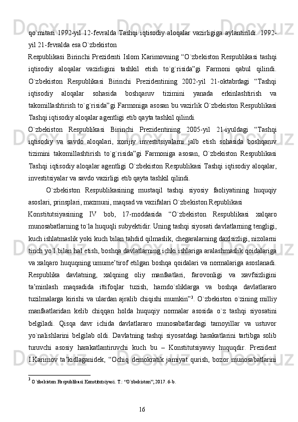qo`mitasi   1992-yil   12-fevralda   Tashqi   iqtisodiy   aloqalar   vazirligiga   aylantirildi.   1992-
yil 21-fevralda esa O`zbekiston 
Respublikasi   Birinchi  Prezidenti  Islom   Karimovning  “O`zbekiston  Respublikasi   tashqi
iqtisodiy   aloqalar   vazirligini   tashkil   etish   to`g`risida”gi   Farmoni   qabul   qilindi.
O`zbekiston   Respublikasi   Birinchi   Prezidentining   2002-yil   21-oktabrdagi   “Tashqi
iqtisodiy   aloqalar   sohasida   boshqaruv   tizimini   yanada   erkinlashtirish   va
takomillashtirish to`g`risida”gi Farmoniga asosan bu vazirlik O`zbekiston Respublikasi
Tashqi iqtisodiy aloqalar agentligi etib qayta tashkil qilindi. 
O`zbekiston   Respublikasi   Birinchi   Prezidentining   2005-yil   21-iyuldagi   “Tashqi
iqtisodiy   va   savdo   aloqalari,   xorijiy   investitsiyalarni   jalb   etish   sohasida   boshqaruv
tizimini   takomillashtirish   to`g`risida”gi   Farmoniga   asosan,   O`zbekiston   Respublikasi
Tashqi  iqtisodiy aloqalar agentligi O`zbekiston Respublikasi  Tashqi  iqtisodiy aloqalar,
investitsiyalar va savdo vazirligi etib qayta tashkil qilindi. 
O`zbekiston   Respublikasining   mustaqil   tashqi   siyosiy   faoliyatining   huquqiy
asoslari, prinsplari, mazmuni, maqsad va vazifalari O`zbekiston Republikasi 
Konstitutsiyasining   IV   bob,   17-moddasida   “O`zbekiston   Respublikasi   xalqaro
munosabatlarning to`la huquqli subyektidir. Uning tashqi siyosati davlatlarning tengligi,
kuch ishlatmaslik yoki kuch bilan tahdid qilmaslik, chegaralarning daxlsizligi, nizolarni
tinch yo`l bilan hal etish, boshqa davlatlarning ichki ishlariga aralashmaslik qoidalariga
va xalqaro huquqning umume’tirof etilgan boshqa qoidalari va normalariga asoslanadi.
Respublika   davlatning,   xalqning   oliy   manfaatlari,   farovonligi   va   xavfsizligini
ta’minlash   maqsadida   ittifoqlar   tuzish,   hamdo`sliklarga   va   boshqa   davlatlararo
tuzilmalarga   kirishi   va   ulardan   ajralib   chiqishi   mumkin” 3
.   O`zbekiston   o`zining   milliy
manfaatlaridan   kelib   chiqqan   holda   huquqiy   normalar   asosida   o`z   tashqi   siyosatini
belgiladi.   Qisqa   davr   ichida   davlatlararo   munosabatlardagi   tamoyillar   va   ustuvor
yo`nalishlarini   belgilab   oldi.   Davlatning   tashqi   siyosatdagi   harakatlarini   tartibga   solib
turuvchi   asosiy   harakatlantiruvchi   kuch   bu   –   Konstitutsiyaviy   huquqdir.   Prezident
I.Karimov   ta’kidlaganidek,   “Ochiq   demokratik   jamiyat   qurish,   bozor   munosabatlarini
3
 O`zbekiston Respublikasi Konstitutsiyasi. T.: “O`zbekiston”, 2017. 6-b. 
 
16  
  