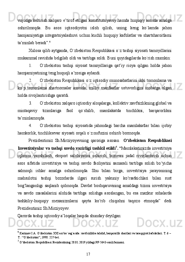 vujudga keltirish xalqaro e’tirof etilgan konstitutsiyaviy hamda huquqiy asosda amalga
oshirilmoqda.   Bu   asos   iqtisodiyotni   isloh   qilish,   uning   keng   ko`lamda   jahon
hamjamiyatiga integratsiyalashuvi  uchun kuchli  huquqiy kafolatlar va shartsharoitlarni
ta’minlab beradi”. 4
 
Xulosa qilib aytganda, O`zbekiston Respublikasi o`z tashqi siyosati tamoyillarini
mukammal ravishda belgilab oldi va tartibga soldi.  Buni quyidagilarda ko`rish mumkin:
1. O`zbekiston   tashqi   siyosat   tamoyillariga   qat’iy   rioya   qilgan   holda   jahon
hamjamiyatining teng huquqli a’zosiga aylandi. 
2. O`zbekiston Respublikasi o`z iqtisodiy munosabatlarini ikki tomonlama va
ko`p   tomonlama   shartnomalar   asosida,   milliy   manfaatlar   ustuvorligini   inobatga   olgan
holda rivojlantirishga qaratdi. 
3. O`zbekiston xalqaro iqtisodiy aloqalarga, kollektiv xavfsizlikning global va
mintaqaviy   tizimlariga   faol   qo`shilib,   mamlakatda   tinchlikni,   barqarorlikni
ta’minlamoqda. 
4. O`zbekiston   tashqi   siyosatida   jahondagi   barcha   mamlakatlar   bilan   ijobiy
hamkorlik, tinchliksevar siyosati orqali o`z nufuzini oshirib bormoqda. 
Prezidentimiz   Sh.Mirziyoyevning   qaroriga   asosan     O zbekiston   Respublikasiʻ
Investitsiyalar va tashqi savdo vazirligi tashkil etildi 5
.
  “ Mamlakatimizda investitsiya
iqlimini   yaxshilash,   eksport   salohiyatini   oshirish,   biznesni   jadal   rivojlantirish   uchun
asos   sifatida   investitsiya   va   tashqi   savdo   faoliyatini   samarali   tartibga   solish   bo yicha	
ʻ
salmoqli   ishlar   amalga   oshirilmoqda.   Shu   bilan   birga,   investitsiya   jarayonining
mahsulotni   tashqi   bozorlarda   ilgari   surish   yakuniy   ko rsatkichlari   bilan   sust	
ʻ
bog langanligi   saqlanib   qolmoqda.   Davlat   boshqaruvining   amaldagi   tizimi   investitsiya	
ʻ
va   savdo   masalalarini   alohida   tartibga   solishga   asoslangan,   bu   esa   mazkur   sohalarda
tashkiliy-huquqiy   mexanizmlarni   qayta   ko rib   chiqishni   taqozo   etmoqda”   dedi	
ʻ
Prezidentimiz Sh.Mirziyoyev. 
Qarorda tashqi iqtisodiy a’loqalar haqida shunday deyilgan: 
4
 Karimov I.A. O`zbekiston XXI asr bo`sag`asida: xavfsizlikka tahdid, barqarorlik shartlari va taraqqiyot kafolatlari. T. 6 –
T.: “O`zbekiston”, 1998. 227-bet.
 
5
 O’zbekiston Respublikasi Prezidentining 28.01.2019 yildagi PF-5643-sonli farmoni. 
17  
  