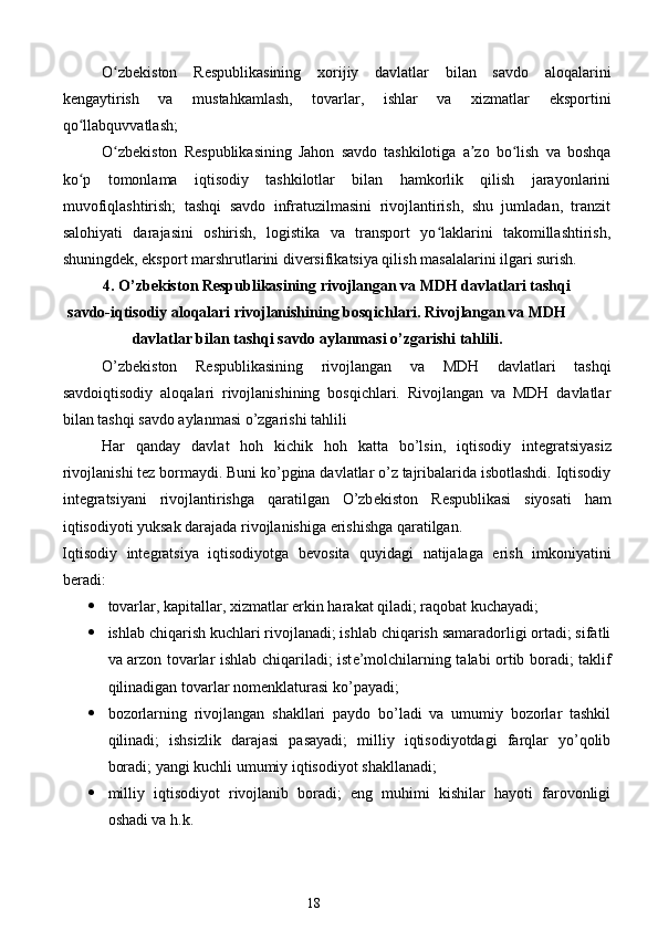O zbekiston   Respublikasining   xorijiy   davlatlar   bilan   savdo   aloqalariniʻ
kengaytirish   va   mustahkamlash,   tovarlar,   ishlar   va   xizmatlar   eksportini
qo llabquvvatlash; 	
ʻ
O zbekiston   Respublikasining   Jahon   savdo   tashkilotiga   a zo   bo lish   va   boshqa	
ʻ ʼ ʻ
ko p   tomonlama   iqtisodiy   tashkilotlar   bilan   hamkorlik   qilish   jarayonlarini	
ʻ
muvofiqlashtirish;   tashqi   savdo   infratuzilmasini   rivojlantirish,   shu   jumladan,   tranzit
salohiyati   darajasini   oshirish,   logistika   va   transport   yo laklarini   takomillashtirish,	
ʻ
shuningdek, eksport marshrutlarini diversifikatsiya qilish masalalarini ilgari surish. 
4. O’zbekiston Respublikasining rivojlangan va MDH davlatlari tashqi
savdo-iqtisodiy aloqalari rivojlanishining bosqichlari. Rivojlangan va MDH
davlatlar bilan tashqi savdo aylanmasi o’zgarishi tahlili.
O’zbekiston   Respublikasining   rivojlangan   va   MDH   davlatlari   tashqi
savdoiqtisodiy   aloqalari   rivojlanishining   bosqichlari.   Rivojlangan   va   MDH   davlatlar
bilan tashqi savdo aylanmasi o’zgarishi tahlili 
Har   qanday   davlat   hoh   kichik   hoh   katta   bo’lsin,   iqtisodiy   int е gratsiyasiz
rivojlanishi t е z bormaydi. Buni ko’pgina davlatlar o’z tajribalarida isbotlashdi. Iqtisodiy
int е gratsiyani   rivojlantirishga   qaratilgan   O’zb е kiston   R е spublikasi   siyosati   ham
iqtisodiyoti yuksak darajada rivojlanishiga erishishga qaratilgan. 
Iqtisodiy   int е gratsiya   iqtisodiyotga   b е vosita   quyidagi   natijalaga   erish   imkoniyatini
b е radi:  
 tovarlar, kapitallar,  х izmatlar erkin harakat qiladi; raqobat kuchayadi; 
 ishlab chiqarish kuchlari rivojlanadi; ishlab chiqarish samaradorligi ortadi; sifatli
va arzon tovarlar ishlab chiqariladi; ist е ’molchilarning talabi ortib boradi; taklif
qilinadigan tovarlar nom е nklaturasi ko’payadi; 
 bozorlarning   rivojlangan   shakllari   paydo   bo’ladi   va   umumiy   bozorlar   tashkil
qilinadi;   ishsizlik   darajasi   pasayadi;   milliy   iqtisodiyotdagi   farqlar   yo’qolib
boradi; yangi kuchli umumiy iqtisodiyot shakllanadi; 
 milliy   iqtisodiyot   rivojlanib   boradi;   eng   muhimi   kishilar   hayoti   farovonligi
oshadi va h.k. 
18  
  