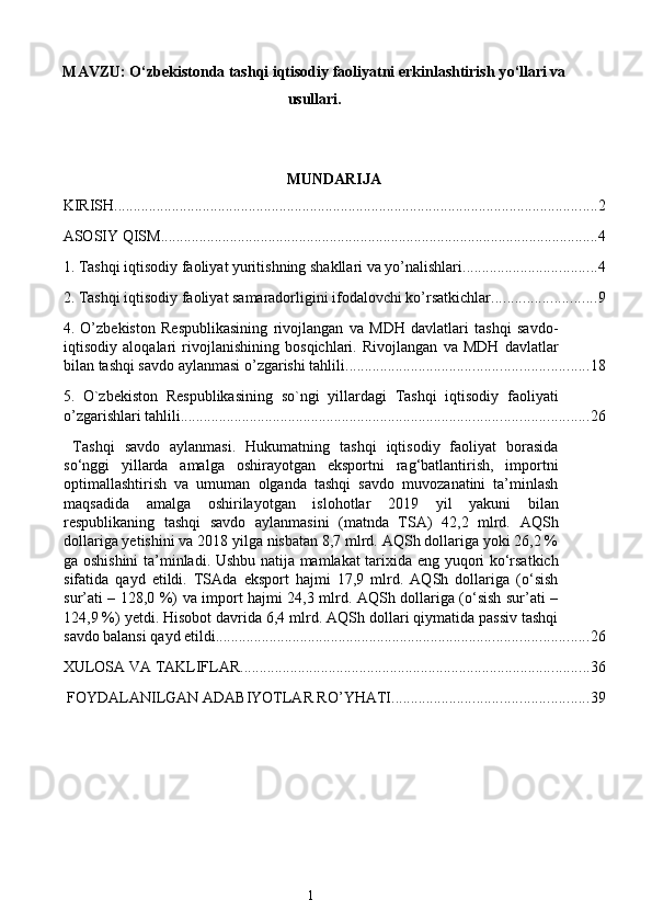 MAVZU:  O‘zbekistonda tashqi iqtisodiy faoliyatni erkinlashtirish y о ‘llari va
usullari .
MUNDARIJA
KIRISH. ............................................................................................................................. 2
ASOSIY QISM .................................................................................................................. 4
1. Tashqi iqtisodiy faoliyat yuritishning shakllari va yo’nalishlari ................................... 4
2. Tashqi iqtisodiy faoliyat samaradorligini ifodalovchi ko’rsatkichlar ........................... 9
4.   O’zbekiston   Respublikasining   rivojlangan   va   MDH   davlatlari   tashqi   savdo-
iqtisodiy   aloqalari   rivojlanishining   bosqichlari.   Rivojlangan   va   MDH   davlatlar
bilan tashqi savdo aylanmasi o’zgarishi tahlili. .............................................................. 18
5.   O`zbekiston   Respublikasining   so`ngi   yillardagi   Tashqi   iqtisodiy   faoliyati
o’zgarishlari tahlili .......................................................................................................... 26
  Tashqi   savdo   aylanmasi.   Hukumatning   tashqi   iqtisodiy   faoliyat   borasida
so‘nggi   yillarda   amalga   oshirayotgan   eksportni   rag‘batlantirish,   importni
optimallashtirish   va   umuman   olganda   tashqi   savdo   muvozanatini   ta’minlash
maqsadida   amalga   oshirilayotgan   islohotlar   2019   yil   yakuni   bilan
respublikaning   tashqi   savdo   aylanmasini   (matnda   TSA)   42,2   mlrd.   AQSh
dollariga yetishini va 2018 yilga nisbatan 8,7 mlrd. AQSh dollariga yoki 26,2 %
ga oshishini  ta’minladi. Ushbu natija mamlakat tarixida eng yuqori ko‘rsatkich
sifatida   qayd   etildi.   TSAda   eksport   hajmi   17,9   mlrd.   AQSh   dollariga   (o‘sish
sur’ati – 128,0 %) va import hajmi 24,3 mlrd. AQSh dollariga (o‘sish sur’ati –
124,9 %) yetdi. Hisobot davrida 6,4 mlrd. AQSh dollari qiymatida passiv tashqi
savdo balansi qayd etildi. ................................................................................................ 26
XULOSA VA TAKLIFLAR ........................................................................................... 36
 FOYDALANILGAN ADABIYOTLAR RO’YHATI ................................................... 39
 
1  
  