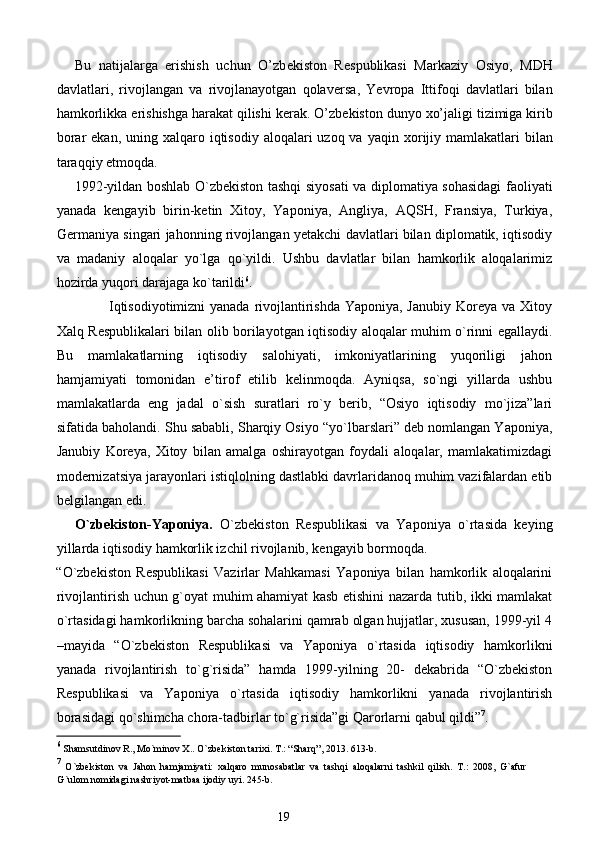 Bu   natijalarga   erishish   uchun   O’zb е kiston   R е spublikasi   Markaziy   Osiyo,   MDH
davlatlari,   rivojlangan   va   rivojlanayotgan   qolav е rsa,   Yevropa   Ittifoqi   davlatlari   bilan
hamkorlikka erishishga harakat qilishi k е rak. O’zb е kiston dunyo  х o’jaligi tizimiga kirib
borar  ekan, uning   х alqaro iqtisodiy  aloqalari  uzoq va yaqin   х orijiy mamlakatlari  bilan
taraqqiy etmoqda. 
1992-yildan boshlab O`zbekiston tashqi siyosati va diplomatiya sohasidagi faoliyati
yanada   kengayib   birin-ketin   Xitoy,   Yaponiya,   Angliya,   AQSH,   Fransiya,   Turkiya,
Germaniya singari jahonning rivojlangan yetakchi davlatlari bilan diplomatik, iqtisodiy
va   madaniy   aloqalar   yo`lga   qo`yildi.   Ushbu   davlatlar   bilan   hamkorlik   aloqalarimiz
hozirda yuqori darajaga ko`tarildi 6
. 
                     Iqtisodiyotimizni  yanada rivojlantirishda Yaponiya, Janubiy Koreya va Xitoy
Xalq Respublikalari bilan olib borilayotgan iqtisodiy aloqalar muhim o`rinni egallaydi.
Bu   mamlakatlarning   iqtisodiy   salohiyati,   imkoniyatlarining   yuqoriligi   jahon
hamjamiyati   tomonidan   e’tirof   etilib   kelinmoqda.   Ayniqsa,   so`ngi   yillarda   ushbu
mamlakatlarda   eng   jadal   o`sish   suratlari   ro`y   berib,   “Osiyo   iqtisodiy   mo`jiza”lari
sifatida baholandi. Shu sababli, Sharqiy Osiyo “yo`lbarslari” deb nomlangan Yaponiya,
Janubiy   Koreya,   Xitoy   bilan   amalga   oshirayotgan   foydali   aloqalar,   mamlakatimizdagi
modernizatsiya jarayonlari istiqlolning dastlabki davrlaridanoq muhim vazifalardan etib
belgilangan edi. 
O`zbekiston-Yaponiya.   O`zbekiston   Respublikasi   va   Yaponiya   o`rtasida   keying
yillarda iqtisodiy hamkorlik izchil rivojlanib, kengayib bormoqda. 
“O`zbekiston   Respublikasi   Vazirlar   Mahkamasi   Yaponiya   bilan   hamkorlik   aloqalarini
rivojlantirish uchun g`oyat muhim ahamiyat kasb etishini nazarda tutib, ikki mamlakat
o`rtasidagi hamkorlikning barcha sohalarini qamrab olgan hujjatlar, xususan, 1999-yil 4
–mayida   “O`zbekiston   Respublikasi   va   Yaponiya   o`rtasida   iqtisodiy   hamkorlikni
yanada   rivojlantirish   to`g`risida”   hamda   1999-yilning   20-   dekabrida   “O`zbekiston
Respublikasi   va   Yaponiya   o`rtasida   iqtisodiy   hamkorlikni   yanada   rivojlantirish
borasidagi qo`shimcha chora-tadbirlar to`g`risida”gi Qarorlarni qabul qildi” 7
. 
6
 Shamsutdinov R., Mo`minov X.. O`zbekiston tarixi. T.: “Sharq”, 2013. 613-b.  
7
  O`zbekiston   va   Jahon   hamjamiyati:   xalqaro   munosabatlar   va   tashqi   aloqalarni   tashkil   qilish.   T.:   2008,   G`afur
G`ulom nomidagi nashriyot-matbaa ijodiy uyi. 245-b. 
19