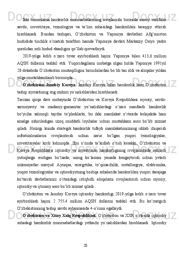 Ikki   tomonlama   hamkorlik   munosabatlarining   rivojlanishi   borasida   asosiy   vazifalar
savdo,   investitsiya,   texnologiya   va   ta’lim   sohasidagi   hamkorlikni   taraqqiy   ettirish
hisoblanadi.   Bundan   tashqari,   O’zbekiston   va   Yaponiya   davlatlari   Afg’oniston
hududida   tinchlik   o’rnatish   tarafdori   hamda   Yaponiya   davlati   Markaziy   Osiyo   yadro
qurolidan xoli hudud ekanligini qo’llab-quvvatlaydi. 
2019-yilga   kelib   o`zaro   tovar   ayirboshlash   hajmi   Yaponiya   bilan   413,6   million
AQSH   dollarini   tashkil   etdi.   Yuqoridagilarni   inobatga   olgan   holda   Yaponiya   1991yil
28-dekabrda O`zbekiston mustaqilligini birinchilardan bo`lib tan oldi va aloqalar yildan
yilga mustahkamlanib bormoqda. 
O`zbekiston-Janubiy   Koreya.   Janubiy   Koreya   bilan   hamkorlik   ham   O`zbekiston
tashqi siyosatining eng muhim yo`nalishlaridan hisoblanadi. 
Tarixan   qisqa   davr   mobaynida   O’zbekiston   va   Koreya   Respublikasi   siyosiy,   savdo-
sarmoyaviy   va   madaniy-gumanitar   yo’nalishlardagi   o’zaro   manfaatli   hamkorlik
bo’yicha   salmoqli   tajriba   to’pladilarki,   bu   ikki   mamlakat   o’rtasida   kelajakda   ham
amalga   oshiriladigan   uzoq   muddatli   loyihalar   uchun   mustahkam   asos   bo’lib   xizmat
qiladi.   Hozirgi   kunda   strategik   hamkorlik   tufayli   mamlakatimizning   ishlab   chiqarish
infratuzilmalarini   rivojlantirish   uchun   zarur   bo’lgan   yuqori   texnologiyalar,
investitsiyalar   kirib   kelmoqda.   Shu   o’rinda   ta’kidlab   o’tish   kerakki,   O’zbekiston   va
Koreya   Respublikasi   iqtisodiy   va   investitsion   hamkorligining   rivojlanishida   sezilarli
yutuqlarga   erishgan   bo’lsada,   uning   ko`lamini   yanada   kengaytirish   uchun   yetarli
imkoniyatlar   mavjud.   Ayniqsa,   energetika,   to’qimachilik,   metallurgiya,   elektronika,
yuqori texnologiyalar va iqtisodiyotning boshqa sohalarida hamkorlikni yuqori darajaga
ko’tarish   davlatlarimiz   o’rtasidagi   istiqbolli   aloqalarni   rivojlantirish   uchun   siyosiy,
iqtisodiy va ijtimoiy asos bo’lib xizmat qiladi. 
O’zbekiston   va   Janubiy   Koreya   iqtisodiy   hamkorligi   2019-yilga   kelib   o`zaro   tovar
ayirboshlash   hajmi   2   755,4   million   AQSH   dollarini   tashkil   etdi.   Bu   ko’rsatgich
O’zbekistonning tashqi savdo aylanmasida 4-o’rinni egallaydi. 
O`zbekiston va Xitoy Xalq Respublikasi.   O`zbekiston va XXR o`rtasida iqtisodiy
sohadagi   hamkorlik   munosabatlardagi   yetkachi   yo`nalishlardan   hisoblanadi.   Iqtisodiy
20  
  