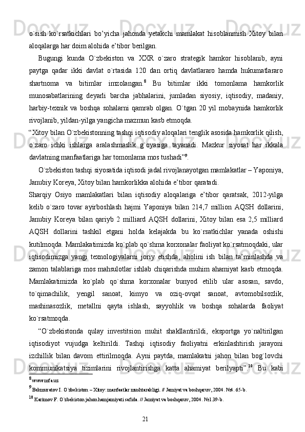 o`sish   ko`rsatkichlari   bo’yicha   jahonda   yetakchi   mamlakat   hisoblanmish   Xitoy   bilan
aloqalarga har doim alohida e’tibor berilgan.  
Bugungi   kunda   O`zbekiston   va   XXR   o`zaro   strategik   hamkor   hisoblanib,   ayni
paytga   qadar   ikki   davlat   o`rtasida   120   dan   ortiq   davlatlararo   hamda   hukumatlararo
shartnoma   va   bitimlar   imzolangan. 8
  Bu   bitimlar   ikki   tomonlama   hamkorlik
munosabatlarining   deyarli   barcha   jabhalarini,   jumladan   siyosiy,   iqtisodiy,   madaniy,
harbiy-texnik   va   boshqa   sohalarni   qamrab   olgan.   O`tgan   20   yil   mobaynida   hamkorlik
rivojlanib, yildan-yilga yangicha mazmun kasb etmoqda. 
“Xitoy bilan O`zbekistonning tashqi iqtisodiy aloqalari tenglik asosida hamkorlik qilish,
o`zaro   ichki   ishlarga   aralashmaslik   g`oyasiga   tayanadi.   Mazkur   siyosat   har   ikkala
davlatning manfaatlariga har tomonlama mos tushadi” 9
. 
O`zbekiston tashqi siyosatida iqtisodi jadal rivojlanayotgan mamlakatlar – Yaponiya,
Janubiy Koreya, Xitoy bilan hamkorlikka alohida e’tibor qaratadi. 
Sharqiy   Osiyo   mamlakatlari   bilan   iqtisodiy   aloqalariga   e’tibor   qaratsak,   2012-yilga
kelib   o`zaro   tovar   ayirboshlash   hajmi   Yaponiya   bilan   214,7   million   AQSH   dollarini,
Janubiy   Koreya   bilan   qariyb   2   milliard   AQSH   dollarini,   Xitoy   bilan   esa   2,5   milliard
AQSH   dollarini   tashkil   etgani   holda   kelajakda   bu   ko`rsatkichlar   yanada   oshishi
kutilmoqda. Mamlakatimizda ko`plab qo`shma korxonalar faoliyat ko`rsatmoqdaki, ular
iqtisodimizga   yangi   texnologiyalarni   joriy   etishda,   aholini   ish   bilan   ta’minlashda   va
zamon talablariga mos mahsulotlar ishlab chiqarishda muhim  ahamiyat kasb  etmoqda.
Mamlakatimizda   ko`plab   qo`shma   korxonalar   bunyod   etilib   ular   asosan,   savdo,
to`qimachilik,   yengil   sanoat,   kimyo   va   oziq-ovqat   sanoat,   avtomobilsozlik,
mashinasozlik,   metallni   qayta   ishlash,   sayyohlik   va   boshqa   sohalarda   faoliyat
ko`rsatmoqda. 
“O`zbekistonda   qulay   investitsion   muhit   shakllantirildi,   eksportga   yo`naltirilgan
iqtisodiyot   vujudga   keltirildi.   Tashqi   iqtisodiy   faoliyatni   erkinlashtirish   jarayoni
izchillik   bilan   davom   ettirilmoqda.   Ayni   paytda,   mamlakatni   jahon   bilan   bog`lovchi
kommunikatsiya   tizimlarini   rivojlantirishga   katta   ahamiyat   berilyapti”. 10
  Bu   kabi
8
 www.mfa.uz 
9
 Bekmuratov I. O`zbekiston – Xitoy: manfaatlar mushtarakligi. // Jamiyat va boshqaruv, 2004. №4. 65-b. 
10
 Karimov F. O`zbekiston jahon hamjamiyati safida. // Jamiyat va boshqaruv, 2004. №1.39-b. 
21  
  