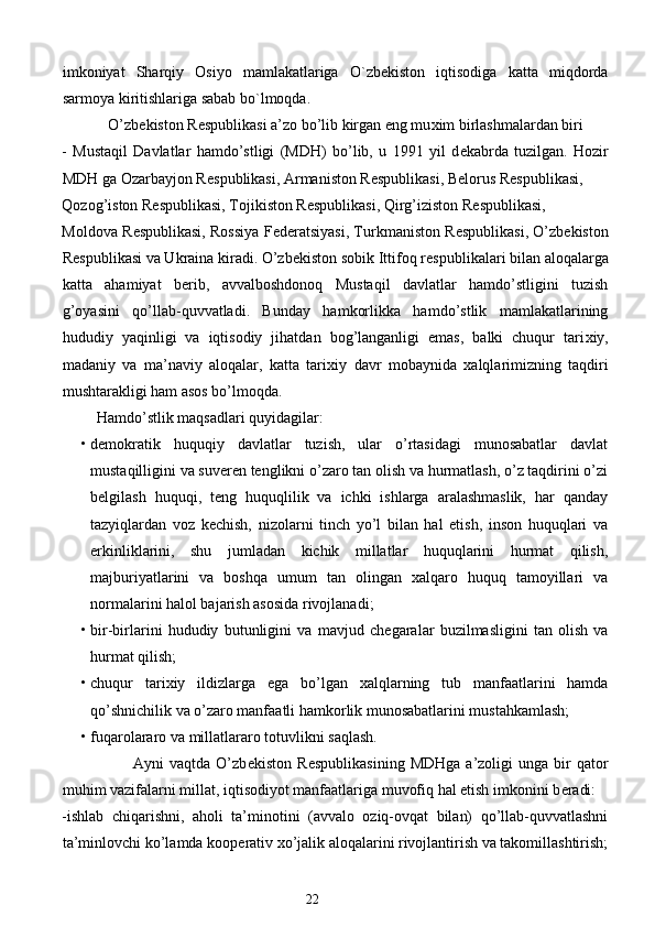 imkoniyat   Sharqiy   Osiyo   mamlakatlariga   O`zbekiston   iqtisodiga   katta   miqdorda
sarmoya kiritishlariga sabab bo`lmoqda.  
            O’zb е kiston R е spublikasi a’zo bo’lib kirgan eng mu х im birlashmalardan biri 
-   Mustaqil   Davlatlar   hamdo’stligi   (MDH)   bo’lib,   u   1991   yil   d е kabrda   tuzilgan.   Hozir
MDH ga Ozarbayjon R е spublikasi, Armaniston R е spublikasi, B е lorus R е spublikasi, 
Qozog’iston R е spublikasi, Tojikiston R е spublikasi, Qirg’iziston R е spublikasi, 
Moldova R е spublikasi, Rossiya F е d е ratsiyasi, Turkmaniston R е spublikasi, O’zb е kiston
R е spublikasi va Ukraina kiradi. O’zb е kiston sobik Ittifoq r е spublikalari bilan aloqalarga
katta   ahamiyat   b е rib,   avvalboshdonoq   Mustaqil   davlatlar   hamdo’stligini   tuzish
g’oyasini   qo’llab-quvvatladi.   Bunday   hamkorlikka   hamdo’stlik   mamlakatlarining
hududiy   yaqinligi   va   iqtisodiy   jihatdan   bog’langanligi   emas,   balki   chuqur   tari х iy,
madaniy   va   ma’naviy   aloqalar,   katta   tari х iy   davr   mobaynida   х alqlarimizning   taqdiri
mushtarakligi ham asos bo’lmoqda.  
          Hamdo’stlik maqsadlari quyidagilar: 
• dеmokratik   huquqiy   davlatlar   tuzish,   ular   o’rtasidagi   munosabatlar   davlat
mustaqilligini va suvеrеn tеnglikni o’zaro tan olish va hurmatlash, o’z taqdirini o’zi
bеlgilash   huquqi,   tеng   huquqlilik   va   ichki   ishlarga   aralashmaslik,   har   qanday
tazyiqlardan   voz   kеchish,   nizolarni   tinch   yo’l   bilan   hal   etish,   inson   huquqlari   va
erkinliklarini,   shu   jumladan   kichik   millatlar   huquqlarini   hurmat   qilish,
majburiyatlarini   va   boshqa   umum   tan   olingan   хalqaro   huquq   tamoyillari   va
normalarini halol bajarish asosida rivojlanadi; 
• bir-birlarini   hududiy   butunligini   va   mavjud   ch е garalar   buzilmasligini   tan   olish   va
hurmat qilish; 
• chuqur   tari х iy   ildizlarga   ega   bo’lgan   х alqlarning   tub   manfaatlarini   hamda
qo’shnichilik va o’zaro manfaatli hamkorlik munosabatlarini mustahkamlash; 
• fuqarolararo va millatlararo totuvlikni saqlash. 
                          Ayni   vaqtda  O’zb е kiston  R е spublikasining   MDHga  a’zoligi  unga  bir   qator
muhim vazifalarni millat, iqtisodiyot manfaatlariga muvofiq hal etish imkonini b е radi: 
-ishlab   chiqarishni,   aholi   ta’minotini   (avvalo   oziq-ovqat   bilan)   qo’llab-quvvatlashni
ta’minlovchi ko’lamda koop е rativ  х o’jalik aloqalarini rivojlantirish va takomillashtirish;
22  
  
