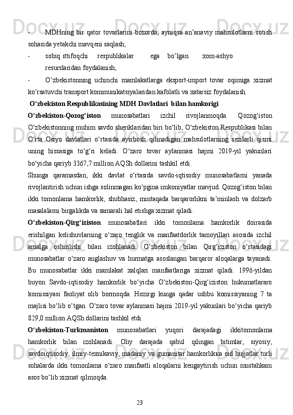 - MDHning   bir   qator   tovarlarini   bozorda,   ayniqsa   an’anaviy   mahsulotlarni   sotish
sohasida yetakchi mavq е ni saqlash; 
- sobiq  ittifoqchi  r е spublikalar  ega  bo’lgan  х om-ashyo  
r е surslaridan foydalanish; 
- O’zb е kistonning   uchinchi   mamlakatlarga   eksport-import   tovar   oqimiga   х izmat
ko’rsatuvchi transport kommunikatsiyalaridan kafolatli va  х atarsiz foydalanish.          
  O‘zbekiston Respublikasining MDH Davlatlari  bilan hamkorigi  
O‘zbekiston-Qozog‘iston   munosabatlari   izchil   rivojlanmoqda.   Qozog‘iston
O‘zbekistonning muhim savdo sheriklaridan biri bo‘lib, O‘zbekiston Respublikasi bilan
O‘rta   Osiyo   davlatlari   o‘rtasida   ayirbosh   qilinadigan   mahsulotlarning   sezilarli   qismi
uning   hissasiga   to‘g‘ri   keladi.   O‘zaro   tovar   aylanmasi   hajmi   2019-yil   yakunlari
bo‘yicha qariyb 3367,7 million AQSh dollarini tashkil etdi.   
Shunga   qaramasdan,   ikki   davlat   o‘rtasida   savdo-iqtisodiy   munosabatlarni   yanada
rivojlantirish uchun ishga solinmagan ko‘pgina imkoniyatlar mavjud. Qozog‘iston bilan
ikki   tomonlama   hamkorlik,   shubhasiz,   mintaqada   barqarorlikni   ta’minlash   va   dolzarb
masalalarni birgalikda va samarali hal etishga xizmat qiladi. 
O‘zbekiston-Qirg‘iziston   munosabatlari   ikki   tomonlama   hamkorlik   doirasida
erishilgan   kelishuvlarning   o‘zaro   tenglik   va   manfaatdorlik   tamoyillari   asosida   izchil
amalga   oshirilishi   bilan   izohlanadi.   O‘zbekiston   bilan   Qirg‘iziston   o‘rtasidagi
munosabatlar   o‘zaro   anglashuv   va   hurmatga   asoslangan   barqaror   aloqalarga   tayanadi.
Bu   munosabatlar   ikki   mamlakat   xalqlari   manfaatlariga   xizmat   qiladi.   1996-yildan
buyon   Savdo-iqtisodiy   hamkorlik   bo‘yicha   O‘zbekiston-Qirg‘iziston   hukumatlararo
komissiyasi   faoliyat   olib   bormoqda.   Hozirgi   kunga   qadar   ushbu   komissiyaning   7   ta
majlisi bo‘lib o‘tgan. O‘zaro tovar aylanmasi hajmi 2019-yil yakunlari bo‘yicha qariyb
829,0 million AQSh dollarini tashkil etdi. 
O‘zbekiston-Turkmaniston   munosabatlari   yuqori   darajadagi   ikkitomonlama
hamkorlik   bilan   izohlanadi.   Oliy   darajada   qabul   qilingan   bitimlar,   siyosiy,
savdoiqtisodiy, ilmiy-texnikaviy, madaniy va gumanitar hamkorlik ка   oid hujjatlar turli
sohalarda   ikki   tomonlama   o‘zaro   manfaatli   aloqalarni   kengaytirish   uchun   mustahkam
asos bo‘lib xizmat qilmoqda. 
23  
  