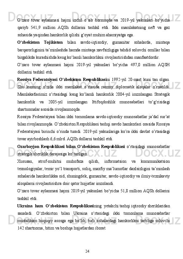 O‘zaro   tovar   aylanmasi   hajmi   izchil   o‘sib   bormoqda   va   2019-yil   yakunlari   bo‘yicha
qariyb   541,9   million   AQSh   dollarini   tashkil   etdi.   Ikki   mamlakatning   neft   va   gaz
sohasida yaqindan hamkorlik qilishi g‘oyat muhim ahamiyatga ega. 
O‘zbekiston   Tojikiston   bilan   savdo-iqtisodiy,   gumanitar   sohalarda,   mintaqa
barqarorliginini ta’minlashda hamda mintaqa xavfsizligiga tahdid soluvchi omillar bilan
birgalikda kurashishda keng ko‘lamli hamkorlikni rivojlantirishdan manfaatdordir. 
O‘zaro   tovar   aylanmasi   hajmi   2019-yil   yakunlari   bo‘yicha   497,0   million   AQSH
dollarini tashkil etdi. 
Rossiya   Federatsiyasi   O‘zbekiston   Respublikasi ni   1992-yil   20-mart   kuni   tan   olgan.
Shu   kunning   o‘zida   ikki   mamlakat   o’rtasida   rasmiy   diplomatik   aloqalar   o’rnatildi.
Mamlakatlarimiz   o‘rtasidagi   keng   ko‘lamli   hamkorlik   2004-yil   imzolangan   Strategik
hamkorlik   va   2005-yil   imzolangan   Ittifoqdoshlik   munosabatlari   to‘g‘risidagi
shartnomalar asosida rivojlanmoqda. 
Rossiya  Federatsiyasi  bilan  ikki   tomonlama  savdo-iqtisodiy  munosabatlar   ja’dal  sur’at
bilan rivojlanmoqda. O’zbekiston Respublikasi tashqi savdo hamkorlari orasida Rossiya
Federatsiyasi  birinchi  o’rinda turadi. 2019-yil  yakunlariga ko’ra ikki  davlat  o’rtasidagi
tovar ayirboshlash 6,6 mlrd. AQSh dollarni tashkil etdi. 
Ozarbayjon   Respublikasi   bilan   O‘zbekiston   Respublikasi   o‘rtasidagi   munosabatlar
strategik sheriklik darajasiga ko‘tarilgan. 
Xususan,   atrof-muhitni   muhofaza   qilish,   informatsion   va   kommunikatsion
texnologiyalar, temir yo‘l transporti, soliq, maxfiy ma’lumotlar daxlsizligini ta’minlash
sohalarida hamkorlikka oid, shuningdek, gumanitar, savdo-iqtisodiy va ilmiy-texnikaviy
aloqalarni rivojlantirish га  doir qator hujjatlar imzolandi. 
O‘zaro tovar aylanmasi hajmi 2019-yil yakunlari bo‘yicha 51,8 million AQSh dollarini
tashkil etdi. 
Ukraina  ham  O‘zbekiston  Respublikasi ning  yetakchi tashqi iqtisodiy sheriklaridan
sanaladi.   O‘zbekiston   bilan   Ukraina   o‘rtasidagi   ikki   tomonlama   munosabatlar
mustahkam   huquqiy  asosga   ega   bo‘lib,   turli   sohalardagi   hamkorlikni   tartibga   soluvchi
142 shartnoma, bitim va boshqa hujjatlardan iborat. 
24  
  