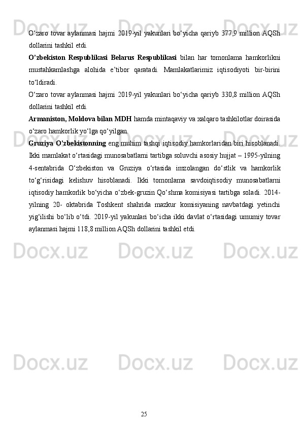 O‘zaro tovar  aylanmasi  hajmi 2019-yil  yakunlari bo‘yicha qariyb 377,9 million AQSh
dollarini tashkil etdi. 
O’zbekiston   Respublikasi   Belarus   Respublikasi   bilan   har   tomonlama   hamkorlikni
mustahkamlashga   alohida   e’tibor   qaratadi.   Mamlakatlarimiz   iqtisodiyoti   bir-birini
to‘ldiradi.  
O‘zaro tovar  aylanmasi  hajmi 2019-yil  yakunlari bo‘yicha qariyb 330,8 million AQSh
dollarini tashkil etdi. 
Armaniston, Moldova bilan MDH  hamda mintaqaviy va xalqaro tashkilotlar doirasida
o‘zaro hamkorlik yo‘lga qo‘yilgan. 
Gruziya O’zbekistonning   eng muhim tashqi iqtisodiy hamkorlaridan biri hisoblanadi.
Ikki mamlakat o‘rtasidagi munosabatlarni tartibga soluvchi asosiy hujjat – 1995-yilning
4-sentabrida   O‘zbekiston   va   Gruziya   o‘rtasida   imzolangan   do‘stlik   va   hamkorlik
to‘g‘risidagi   kelishuv   hisoblanadi.   Ikki   tomonlama   savdoiqtisodiy   munosabatlarni
iqtisodiy hamkorlik bo‘yicha o‘zbek-gruzin Qo‘shma komisiyasi  tartibga soladi. 2014-
yilning   20-   oktabrida   Toshkent   shahrida   mazkur   komisiyaning   navbatdagi   yetinchi
yig‘ilishi  bo‘lib o‘tdi. 2019-yil  yakunlari  bo‘icha ikki  davlat o‘rtasidagi  umumiy tovar
aylanmasi hajmi 118,8 million AQSh dollarini tashkil etdi. 
 
25  
  