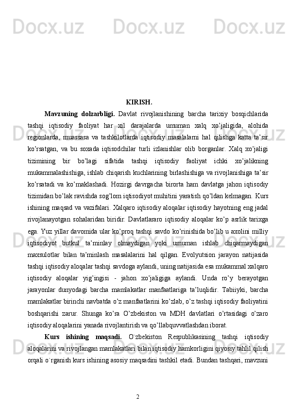 KIRISH.
Mavzuning   dolzarbligi.   Davlat   rivojlanishining   barcha   tarixiy   bosqichlarida
tashqi   iqtisodiy   faoliyat   har   xil   darajalarda   umuman   xalq   xo’jaligida,   alohida
regionlarda,   muassasa   va   tashkilotlarda   iqtisodiy   masalalarni   hal   qilishga   katta   ta’sir
ko’rsatgan,   va   bu   soxada   iqtisodchilar   turli   izlanishlar   olib   borganlar.   Xalq   xo’jaligi
tizimining   bir   bo’lagi   sifatida   tashqi   iqtisodiy   faoliyat   ichki   xo’jalikning
mukammalashishiga, ishlab chiqarish kuchlarining birlashishiga va rivojlanishiga ta’sir
ko’rsatadi   va   ko’maklashadi.   Hozirgi   davrgacha   birorta   ham   davlatga   jahon   iqtisodiy
tizimidan bo’lak ravishda sog’lom iqtisodiyot muhitini yaratish qo’ldan kelmagan.  Kurs
ishining maqsad va vazifalari. Xalqaro iqtisodiy aloqalar iqtisodiy hayotning eng jadal
rivojlanayotgan   sohalaridan   biridir.   Davlatlararo   iqtisodiy   aloqalar   ko’p   asrlik   tarixga
ega. Yuz yillar davomida ular ko’proq tashqi savdo ko’rinishida bo’lib u axolini milliy
iqtisodiyot   butkul   ta’minlay   olmaydigan   yoki   umuman   ishlab   chiqarmaydigan
maxsulotlar   bilan   ta’minlash   masalalarini   hal   qilgan.   Evolyutsion   jarayon   natijasida
tashqi iqtisodiy aloqalar tashqi savdoga aylandi, uning natijasida esa mukammal xalqaro
iqtisodiy   aloqalar   yig’ingisi   -   jahon   xo’jaligiga   aylandi.   Unda   ro’y   berayotgan
jarayonlar   dunyodagi   barcha   mamlakatlar   manfaatlariga   ta’luqlidir.   Tabiiyki,   barcha
mamlakatlar birinchi navbatda o’z manfaatlarini ko’zlab, o’z tashqi iqtisodiy faoliyatini
boshqarishi   zarur.   Shunga   ko’ra   O’zbekiston   va   MDH   davlatlari   o’rtasidagi   o’zaro
iqtisodiy aloqalarini yanada rivojlantirish va qo’llabquvvatlashdan iborat. 
Kurs   ishining   maqsadi.   O`zbekiston   Respublikasining   tashqi   iqtisodiy
aloqalarini va rivojlangan mamlakatlari bilan iqtisodiy hamkorligini qiyosiy tahlil qilish
orqali o`rganish kurs ishining asosiy maqsadini tashkil etadi. Bundan tashqari, mavzuni
2  
  