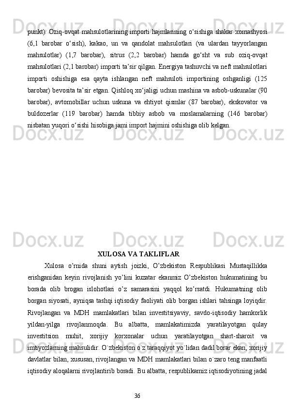 punkt). Oziq-ovqat mahsulotlarining importi hajmlarining o‘sishiga shakar xomashyosi
(6,1   barobar   o‘sish),   kakao,   un   va   qandolat   mahsulotlari   (va   ulardan   tayyorlangan
mahsulotlar)   (1,7   barobar),   sitrus   (2,2   barobar)   hamda   go‘sht   va   sub   oziq-ovqat
mahsulotlari (2,1 barobar) importi ta’sir qilgan. Energiya tashuvchi va neft mahsulotlari
importi   oshishiga   esa   qayta   ishlangan   neft   mahsuloti   importining   oshganligi   (125
barobar) bevosita ta’sir etgan. Qishloq xo‘jaligi uchun mashina va asbob-uskunalar (90
barobar),   avtomobillar   uchun   uskuna   va   ehtiyot   qismlar   (87   barobar),   ekskovator   va
buldozerlar   (119   barobar)   hamda   tibbiy   asbob   va   moslamalarning   (146   barobar)
nisbatan yuqori o‘sishi hisobiga jami import hajmini oshishiga olib kelgan. 
 
 
 
 
 
 
 
XULOSA VA TAKLIFLAR
Xulosa   o’rnida   shuni   aytish   joizki,   O’zbekiston   Respublikasi   Mustaqillikka
erishganidan   keyin   rivojlanish   yo’lini   kuzatar   ekanmiz   O’zbekiston   hukumatining   bu
borada   olib   brogan   islohotlari   o’z   samarasini   yaqqol   ko’rsatdi.   Hukumatning   olib
borgan siyosati, ayniqsa  tashqi  iqtisodiy faoliyati olib borgan ishlari  tahsinga loyiqdir.
Rivojlangan   va   MDH   mamlakatlari   bilan   investitsiyaviy,   savdo-iqtisodiy   hamkorlik
yildan-yilga   rivojlanmoqda.   Bu   albatta,   mamlakatimizda   yaratilayotgan   qulay
investitsion   muhit,   xorijiy   korxonalar   uchun   yaratilayotgan   shart-sharoit   va
imtiyozlarning mahsulidir. O`zbekiston o`z taraqqiyot yo`lidan dadil borar ekan, xorijiy
davlatlar bilan, xususan, rivojlangan va MDH mamlakatlari bilan o`zaro teng manfaatli
iqtisodiy aloqalarni rivojlantirib boradi. Bu albatta, respublikamiz iqtisodiyotining jadal
36  
  