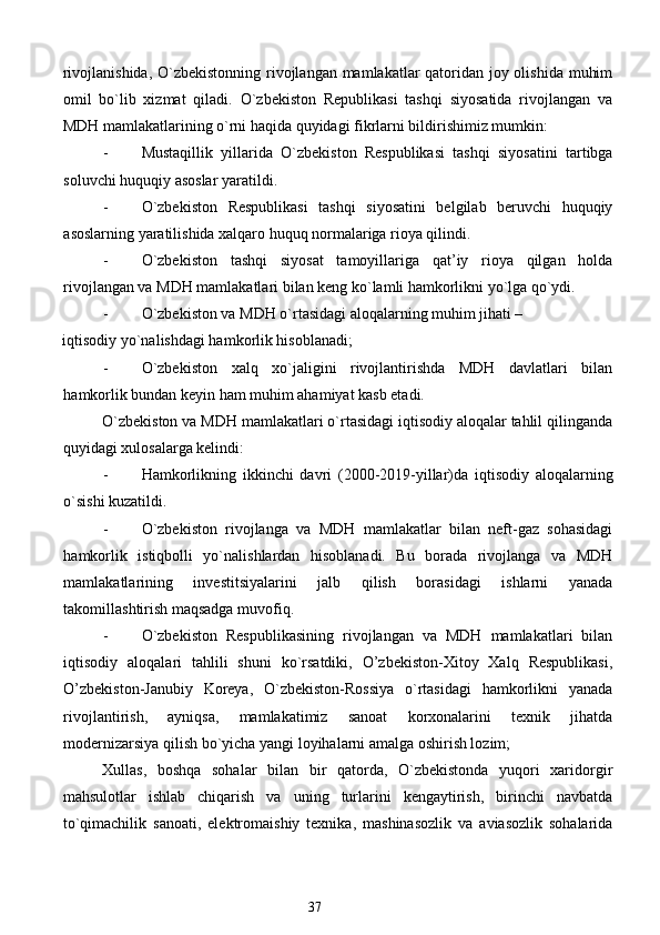 rivojlanishida, O`zbekistonning  rivojlangan mamlakatlar qatoridan joy olishida muhim
omil   bo`lib   xizmat   qiladi.   O`zbekiston   Republikasi   tashqi   siyosatida   rivojlangan   va
MDH mamlakatlarining o`rni haqida quyidagi fikrlarni bildirishimiz mumkin: 
- Mustaqillik   yillarida   O`zbekiston   Respublikasi   tashqi   siyosatini   tartibga
soluvchi huquqiy asoslar yaratildi. 
- O`zbekiston   Respublikasi   tashqi   siyosatini   belgilab   beruvchi   huquqiy
asoslarning yaratilishida xalqaro huquq normalariga rioya qilindi. 
- O`zbekiston   tashqi   siyosat   tamoyillariga   qat’iy   rioya   qilgan   holda
rivojlangan va MDH mamlakatlari bilan keng ko`lamli hamkorlikni yo`lga qo`ydi. 
- O`zbekiston va MDH o`rtasidagi aloqalarning muhim jihati – 
iqtisodiy yo`nalishdagi hamkorlik hisoblanadi; 
- O`zbekiston   xalq   xo`jaligini   rivojlantirishda   MDH   davlatlari   bilan
hamkorlik bundan keyin ham muhim ahamiyat kasb etadi. 
O`zbekiston va MDH mamlakatlari o`rtasidagi iqtisodiy aloqalar tahlil qilinganda
quyidagi xulosalarga kelindi: 
- Hamkorlikning   ikkinchi   davri   (2000-2019-yillar)da   iqtisodiy   aloqalarning
o`sishi kuzatildi. 
- O`zbekiston   rivojlanga   va   MDH   mamlakatlar   bilan   neft-gaz   sohasidagi
hamkorlik   istiqbolli   yo`nalishlardan   hisoblanadi.   Bu   borada   rivojlanga   va   MDH
mamlakatlarining   investitsiyalarini   jalb   qilish   borasidagi   ishlarni   yanada
takomillashtirish maqsadga muvofiq. 
- O`zbekiston   Respublikasining   rivojlangan   va   MDH   mamlakatlari   bilan
iqtisodiy   aloqalari   tahlili   shuni   ko`rsatdiki,   O’zbekiston-Xitoy   Xalq   Respublikasi,
O’zbekiston-Janubiy   Koreya,   O`zbekiston-Rossiya   o`rtasidagi   hamkorlikni   yanada
rivojlantirish,   ayniqsa,   mamlakatimiz   sanoat   korxonalarini   texnik   jihatda
modernizarsiya qilish bo`yicha yangi loyihalarni amalga oshirish lozim; 
Xullas,   boshqa   sohalar   bilan   bir   qatorda,   O`zbekistonda   yuqori   xaridorgir
mahsulotlar   ishlab   chiqarish   va   uning   turlarini   kengaytirish,   birinchi   navbatda
to`qimachilik   sanoati,   elektromaishiy   texnika,   mashinasozlik   va   aviasozlik   sohalarida
37  
  
