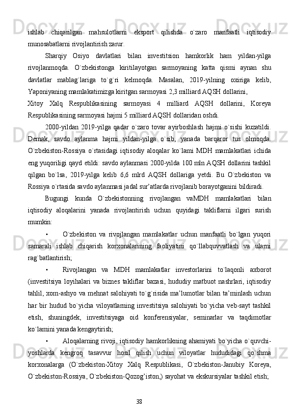 ishlab   chiqarilgan   mahsulotlarni   eksport   qilishda   o`zaro   manfaatli   iqtisodiy
munosabatlarni rivojlantirish zarur. 
Sharqiy   Osiyo   davlatlari   bilan   investitsion   hamkorlik   ham   yildan-yilga
rivojlanmoqda.   O`zbekistonga   kiritilayotgan   sarmoyaning   katta   qismi   aynan   shu
davlatlar   mablag`lariga   to`g`ri   kelmoqda.   Masalan,   2019-yilning   oxiriga   kelib,
Yaponiyaning mamlakatimizga kiritgan sarmoyasi 2,3 milliard AQSH dollarini, 
Xitoy   Xalq   Respublikasining   sarmoyasi   4   milliard   AQSH   dollarini,   Koreya
Respublikasining sarmoyasi hajmi 5 milliard AQSH dollaridan oshdi. 
2000-yildan   2019-yilga   qadar   o`zaro   tovar   ayirboshlash   hajmi   o`sishi   kuzatildi.
Demak,   savdo   aylanma   hajmi   yildan-yilga   o`sib,   yanada   barqaror   tus   olmoqda.
O`zbekiston-Rossiya   o`rtasidagi   iqtisodiy   aloqalar   ko`lami   MDH   mamlakatlari   ichida
eng yuqoriligi qayd etildi: savdo aylanmasi 2000-yilda 100 mln AQSH dollarini tashkil
qilgan   bo`lsa,   2019-yilga   kelib   6,6   mlrd   AQSH   dollariga   yetdi.   Bu   O`zbekiston   va
Rossiya o`rtasida savdo aylanmasi jadal sur’atlarda rivojlanib borayotganini bildiradi. 
Bugungi   kunda   O`zbekistonning   rivojlangan   vaMDH   mamlakatlari   bilan
iqtisodiy   aloqalarini   yanada   rivojlantirish   uchun   quyidagi   takliflarni   ilgari   surish
mumkin: 
• O`zbekiston   va   rivojlangan   mamlakatlar   uchun   manfaatli   bo`lgan   yuqori
samarali   ishlab   chiqarish   korxonalarining   faoliyatini   qo`llabquvvatlash   va   ularni
rag`batlantirish; 
• Rivojlangan   va   MDH   mamlakatlar   investorlarini   to`laqonli   axborot
(investitsiya   loyihalari   va   biznes   takliflar   bazasi,   hududiy   matbuot   nashrlari,   iqtisodiy
tahlil, xom-ashyo va mehnat  salohiyati  to`g`risida ma’lumotlar bilan ta’minlash uchun
har   bir   hudud   bo`yicha   viloyatlarning   investitsiya   salohiyati   bo`yicha   veb-sayt   tashkil
etish,   shuningdek,   investitsiyaga   oid   konferensiyalar,   seminarlar   va   taqdimotlar
ko`lamini yanada kengaytirish; 
• Aloqalarning rivoji, iqtisodiy hamkorlikning ahamiyati bo`yicha o`quvchi-
yoshlarda   kengroq   tasavvur   hosil   qilish   uchun   viloyatlar   hududidagi   qo`shma
korxonalarga   (O`zbekiston-Xitoy   Xalq   Respublikasi,   O`zbekiston-Janubiy   Koreya,
O`zbekiston-Rossiya, O`zbekiston-Qozog’iston,) sayohat va ekskursiyalar tashkil etish; 
38  
  