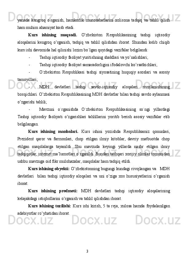 yanada   kengroq   o`rganish,   hamkorlik   munosabatlarini   xolisona   tadqiq   va   tahlil   qilish
ham muhim ahamiyat kasb etadi. 
Kurs   ishining   maqsadi.   O’zbekiston   Respublikasining   tashqi   iqtisodiy
aloqalarini   kengroq   o’rganish,   tadqiq   va   tahlil   qilishdan   iborat.   Shundan   kelib   chiqib
kurs ishi davomida hal qilinishi lozim bo`lgan quyidagi vazifalar belgilandi: 
- Tashqi iqtisodiy faoliyat yuritishning shakllari va yo’nalishlari; 
- Tashqi iqtisodiy faoliyat samaradorligini ifodalovchi ko’rsatkichlari; 
- O`zbekiston   Respublikasi   tashqi   siyosatining   huquqiy   asoslari   va   asosiy
tamoyillari; 
- MDH   davlatlari   tashqi   savdo-iqtisodiy   aloqalari   rivojlanishining
bosqichlari. O’zbekiston Respublikasining MDH davlatlar bilan tashqi savdo aylanmasi
o’zgarishi tahlili; 
- Mavzuni   o`rganishda   O`zbekiston   Respublikasining   so`ngi   yillardagi
Tashqi   iqtisodiy   faoliyati   o’zgarishlari   tahlillarini   yoritib   berish   asosiy   vazifalar   etib
belgilangan. 
Kurs   ishining   manbalari.   Kurs   ishini   yozishda   Respublikamiz   qonunlari,
Prezident   qaror   va   farmonlari,   chop   etilgan   ilmiy   kitoblar,   davriy   matbuotda   chop
etilgan   maqolalarga   tayanildi.   Shu   mavzuda   keyingi   yillarda   nashr   etilgan   ilmiy
tadqiqotlar, internet ma’lumotlari o`rganildi. Bundan tashqari xorijiy olimlar tomonidan
ushbu mavzuga oid fikr mulohazalar, maqolalar ham tadqiq etildi. 
Kurs ishining obyekti:  O’zbekistonning bugungi kundagi rivojlangan va   MDH
davlatlari     bilan   tashqi   iqtisodiy   aloqalari   va   uni   o’ziga   xos   hususiyatlarini   o’rganish
iborat. 
Kurs   ishining   predmeti:   MDH   davlatlari   tashqi   iqtisodiy   aloqalarining
kelajakdagi istiqbollarini o’rganish va tahlil qilishdan iborat. 
Kurs   ishining   tuzilishi:   Kurs   ishi   kirish,   5   ta  reja,   xulosa   hamda  foydalanilgan
adabiyotlar ro’yhatidan iborat. 
 
 
 
3  
  