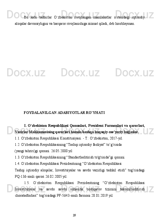 Bu   kabi   tadbirlar   O`zbekiston   rivojlangan   mamlakatlar   o`rtasidagi   iqtisodiy
aloqalar davomiyligini va barqaror rivojlanishiga xizmat qiladi, deb hisoblayman. 
       
 
 
 
 
 
 
 
 
 
 
 
          FOYDALANILGAN ADABIYOTLAR RO’YHATI 
 
I.   O‘zbekiston   Respublikasi   Qonunlari,   Prezident   Farmonlari   va   qarorlari,
Vazirlar Mahkamasining qarorlari hamda boshqa   huquqiy-me’yoriy   hujjatlar.  
1.1. O‘zbekiston Respublikasi Konstitusiyasi. - T.: O‘zbekiston, 2017-yil. 
1.2. O’zbekiston Respublikasining “Tashqi iqtisodiy faoliyat” to’g’risida 
(yangi tahriri)gi qonuni. 26.05.2000 yil 
1.3. O’zbekiston Respublikasining “Standartlashtirish to'g'risida”gi qonuni. 
1.4. O`zbekiston Respublikasi Prezidentining “O zbekiston Respublikasi ʻ
Tashqi   iqtisodiy   aloqalar,   Investitsiyalar   va   savdo   vazirligi   tashkil   etish”   tog’risidagi
PQ-136-sonli qarori 26.02.2005 yil. 
1.5.   O`zbekiston   Respublikasi   Prezidentining   “O zbekiston   Respublikasi	
ʻ
Investitsiyalar   va   savdo   savdo   sohasida   boshqaruv   tizimini   takomillashtirish
choratadbirlari” tog’risidagi PF-5643-sonli farmoni 28.01.2019 yil. 
            
39  
  