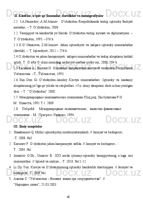  II. Kitoblar, o’quv qo’llanmalar, darsliklar va monografiyalar  
2.1   I.A.Hamedov,  A.M.Alimov.   O’zbekiston  Respublikasida  tashqi  iqtisodiy  faoliyat
asosalari. – T. O’zbekiston, 2008. 
2.2. Taraqqiyot va hamkorlik yo’llarida: O’zbekiston tashqi siyosati va diplomatiyasi. –
T.:O’zbekiston, 1993. –376 b. 
2.3   G.G’.Nazarova,   Z.M.Iminov.   Jahon   iqtisodiyoti   va   xalqaro   iqtisodiy   munosabatlar
(darslik). – T. Iqtisodiyot, 2011 – 276 b. 
2.4 O`zbekiston va jahon hamjamiyati: xalqaro munosabatlar va tashqi aloqalarni tashkil
qilish. T.: G`afur G`ulom nomidagi nashriyot-matbaa ijodiy uyi, 2008.  704 b. 
2.5 Касимов А., Васкин И. Основные направления внешней политики Республики
Узбекистан. –Т., Ўзбекистон, 1993. 
2.6   Sun   Don   Gi   O’zbekiston-Janubiy   Koreya   munosabatlari:   Iqtisodiy   va   madaniy
aloqalarining yo’lga qo’yilishi va istiqbollari: t.f.n. ilmiy darajasini olish uchun yozilgan
diss. – T.: “O’zbekiston” 2000. 
2.7. Международные экономические отношения /Под ред. Хасбулатова Р.И. 
М.: Новости, 1991.Т.1. 2009  
2.8.  ПеброМ.  Международные  экономические,  валютно-финансовые
отношения. - М.: Прогресс-Универс, 1994. 
 
III. Ilmiy maqolalar 
1 Shaakramov Q. Milliy iqtisodiyotni modernizatsiyalash. // Jamiyat va boshqaruv, 
-T.:2008. №3. 
2 Karimov F. O`zbekiston jahon hamjamiyati safida. // Jamiyat va boshqaruv, - 
T.: 2004. №1 
3 Ismailov   O.Sh.,   Umarov   B.   XXI   asrda   ijtimoiy-iqtisodiy   taraqqiyotning   o`ziga   xos
xususiyatlari. // Iqtisod va moliya., -T.:2010. №11-12. 
4 Li Dji Yun. Koreya va O’zbekistonning iqtisodiy hamkorlik shartnomasi. // Jamiyat va
boshqaruv,-T.:2009.№1. 
5 Азизов С. “Узбекистан – Япония: новая эра сотрудничества”. // 
“Народное слово”, 25.03.2003  
40  
  