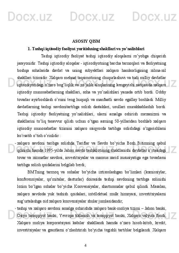  
 
ASOSIY QISM
1.   Tashqi iqtisodiy faoliyat yuritishning shakllari va yo’nalishlari
                        Tashqi   iqtisodiy   faoliyat   tashqi   iqtisodiy   aloqalarni   ro’yobga   chiqarish
jarayonidir. Tashqi iqtisodiy aloqalar - iqtisodiyotning barcha tarmoqlari va faoliyatning
boshqa   sohalarida   davlat   va   uning   subyektlari   xalqaro   hamkorligining   xilma-xil
shakllari tizimidir. Xalqaro mehnat taqsimotining chuqurlashuvi va turli milliy davlatlar
iqtisodiyotidagi o’zaro bog’liqlik va xo’jalik aloqlarining kengayishi natijasida xalqaro
iqtisodiy   munosabatlarning   shakllari,   soha   va   yo’nalishlari   yanada   ortib   bordi.   Oddiy
tovarlar   ayirboshlash   o’rnini   teng   huquqli   va   manfaatli   savdo   egallay   boshladi.   Milliy
davlatlarning   tashqi   savdonitartibga   solish   dastaklari,   usullari   murakkablashib   bordi.
Tashqi   iqtisodiy   faoliyatning   yo’nalishlari,   ularni   amalga   oshirish   mexanizmi   va
shakllarini   to’liq   tasavvur   qilish   uchun   o’tgan   asrning   50-yillaridan   boshlab   xalqaro
iqtisodiy   munosabatlar   tizimini   xalqaro   miqyosda   tartibga   solishdagi   o’zgarishlarni
ko’rsatib o’tish o’rinlidir : 
- xalqaro   savdoni   taribga   solishda   Tariflar   va   Savdo   bo’yicha   Bosh   Bitimning   qabul
qilinishi hamda 1995-yilda Jahon savdo tashkilotining shakllanishi davlatlar o’rtasidagi
tovar  va  xizmatlar  savdosi,  investitsiyalar  va maxsus  xarid xususiyatiga  ega tovarlarni
tartibga solish qoidalarini belgilab berdi; 
BMTning   tarmoq   va   sohalar   bo’yicha   ixtisoslashgan   bo’limlari   (komissiylar,
konferensiyalar,   qo’mitalar,   dasturlar)   doirasida   tashqi   savdoning   tartibga   solinishi
lozim   bo’lgan   sohalar   bo’yicha   Konvensiyalar,   shartnomalar   qabul   qilindi.   Masalan,
xalqaro   savdoda   yuk   tashish   qoidalari,   intellektual   mulk   himoyasi,   investitsiyalarni
sug’urtalashga oid xalqaro konvensiyalar shular jumlasidandir; 
- tashqi va xalqaro savdoni amalga oshirishda xalqaro bank-moliya tizimi – Jahon banki,
Osiyo   taraqqiyot   banki,   Yevropa   tiklanish   va   taraqqiyot   banki,   Xalqaro   valyuta   fondi,
Xalqaro   moliya   korporatsiyasi   kabilar   shakllandi   hamda   o’zaro   hisob-kitob,   kredit,
investitsiyalar   va   grantlarni   o’zlashtirish   bo’yicha   tegishli   tartiblar   belgilandi.   Xalqaro
4  
  