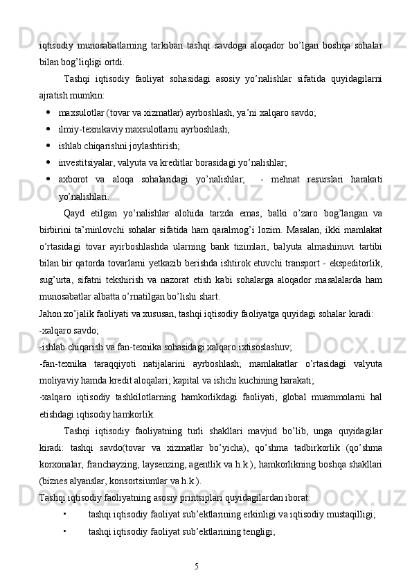iqtisodiy   munosabatlarning   tarkiban   tashqi   savdoga   aloqador   bo’lgan   boshqa   sohalar
bilan bog’liqligi ortdi. 
Tashqi   iqtisodiy   faoliyat   sohasidagi   asosiy   yo’nalishlar   sifatida   quyidagilarni
ajratish mumkin:  
 maxsulotlar (tovar va xizmatlar) ayrboshlash, ya’ni xalqaro savdo;  
 ilmiy-texnikaviy maxsulotlarni ayrboshlash;  
 ishlab chiqarishni joylashtirish;  
 investitsiyalar, valyuta va kreditlar borasidagi yo’nalishlar;  
 axborot   va   aloqa   sohalaridagi   yo’nalishlar;     -   mehnat   resurslari   harakati
yo’nalishlari. 
Qayd   etilgan   yo’nalishlar   alohida   tarzda   emas,   balki   o’zaro   bog’langan   va
birbirini   ta’minlovchi   sohalar   sifatida   ham   qaralmog’i   lozim.   Masalan,   ikki   mamlakat
o’rtasidagi   tovar   ayirboshlashda   ularning   bank   tizimlari,   balyuta   almashinuvi   tartibi
bilan bir qatorda tovarlarni yetkazib berishda ishtirok etuvchi transport - ekspeditorlik,
sug’urta,   sifatni   tekshirish   va   nazorat   etish   kabi   sohalarga   aloqador   masalalarda   ham
munosabatlar albatta o’rnatilgan bo’lishi shart. 
Jahon xo’jalik faoliyati va xususan, tashqi iqtisodiy faoliyatga quyidagi sohalar kiradi: 
-xalqaro savdo; 
-ishlab chiqarish va fan-texnika sohasidagi xalqaro ixtisoslashuv; 
-fan-texnika   taraqqiyoti   natijalarini   ayrboshlash;   mamlakatlar   o’rtasidagi   valyuta
moliyaviy hamda kredit aloqalari; kapital va ishchi kuchining harakati; 
-xalqaro   iqtisodiy   tashkilotlarning   hamkorlikdagi   faoliyati,   global   muammolarni   hal
etishdagi iqtisodiy hamkorlik. 
Tashqi   iqtisodiy   faoliyatning   turli   shakllari   mavjud   bo’lib,   unga   quyidagilar
kiradi:   tashqi   savdo(tovar   va   xizmatlar   bo’yicha),   qo’shma   tadbirkorlik   (qo’shma
korxonalar, franchayzing, laysenzing, agentlik va h.k.), hamkorlikning boshqa shakllari
(biznes alyanslar, konsortsiumlar va h.k.). 
T а shqi iqtisodiy f а oliyatning  а sosiy printsipl а ri quyid а gil а rd а n ibor а t:  
• t а shqi iqtisodiy f а oliyat sub’ektl а rining erkinligi v а  iqtisodiy must а qilligi;  
• t а shqi iqtisodiy f а oliyat sub’ektl а rining tengligi;  
5  
  
