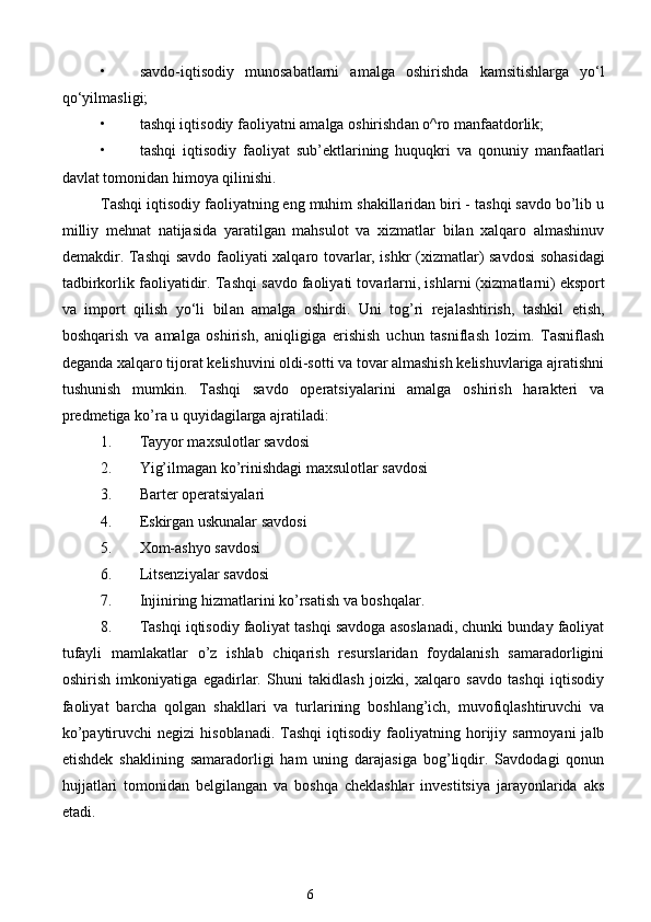 • s а vdo-iqtisodiy   munos а b а tl а rni   а m а lg а   oshirishd а   k а msitishl а rg а   yo‘l
qo‘yilm а sligi;  
• t а shqi iqtisodiy f а oliyatni  а m а lg а  oshirishd а n o^ro m а nf аа tdorlik;  
• t а shqi   iqtisodiy   f а oliyat   sub’ektl а rining   huquqkri   v а   qonuniy   m а nf аа tl а ri
d а vl а t tomonid а n himoya qilinishi. 
Tashqi iqtisodiy faoliyatning eng muhim shakillaridan biri - tashqi savdo bo’lib u
milliy   mehnat   natijasida   yaratilgan   mahsulot   va   xizmatlar   bilan   xalqaro   almashinuv
demakdir. T а shqi s а vdo f а oliyati x а lq а ro tov а rl а r, ishkr (xizm а tl а r) s а vdosi soh а sid а gi
t а dbirkorlik f а oliyatidir. T а shqi s а vdo f а oliyati tov а rl а rni, ishl а rni (xizm а tl а rni) eksport
v а   import   qilish   yo‘li   bil а n   а m а lg а   oshirdi.   Uni   tog’ri   rejalashtirish,   tashkil   etish,
boshqarish   va   amalga   oshirish,   aniqligiga   erishish   uchun   tasniflash   lozim.   Tasniflash
deganda xalqaro tijorat kelishuvini oldi-sotti va tovar almashish kelishuvlariga ajratishni
tushunish   mumkin.   Tashqi   savdo   operatsiyalarini   amalga   oshirish   harakteri   va
predmetiga ko’ra u quyidagilarga ajratiladi:  
1. Tayyor maxsulotlar savdosi  
2. Yig’ilmagan ko’rinishdagi maxsulotlar savdosi  
3. Barter operatsiyalari  
4. Eskirgan uskunalar savdosi  
5. Xom-ashyo savdosi  
6. Litsenziyalar savdosi  
7. Injiniring hizmatlarini ko’rsatish va boshqalar.  
8. Tashqi iqtisodiy faoliyat tashqi savdoga asoslanadi, chunki bunday faoliyat
tufayli   mamlakatlar   o’z   ishlab   chiqarish   resurslaridan   foydalanish   samaradorligini
oshirish   imkoniyatiga   egadirlar.   Shuni   takidlash   joizki,   xalqaro   savdo   tashqi   iqtisodiy
faoliyat   barcha   qolgan   shakllari   va   turlarining   boshlang’ich,   muvofiqlashtiruvchi   va
ko’paytiruvchi  negizi  hisoblanadi.   Tashqi   iqtisodiy  faoliyatning  horijiy  sarmoyani  jalb
etishdek   shaklining   samaradorligi   ham   uning   darajasiga   bog’liqdir.   Savdodagi   qonun
hujjatlari   tomonidan   belgilangan   va   boshqa   cheklashlar   investitsiya   jarayonlarida   aks
etadi.  
6  
  
