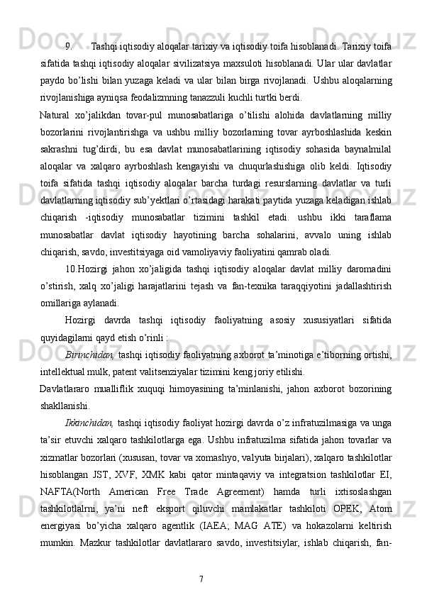 9. Tashqi iqtisodiy aloqalar tarixiy va iqtisodiy toifa hisoblanadi. Tarixiy toifa
sifatida tashqi iqtisodiy aloqalar sivilizatsiya maxsuloti hisoblanadi. Ular ular davlatlar
paydo bo’lishi   bilan yuzaga  keladi   va  ular   bilan birga rivojlanadi.   Ushbu  aloqalarning
rivojlanishiga ayniqsa feodalizmning tanazzuli kuchli turtki berdi. 
Natural   xo’jalikdan   tovar-pul   munosabatlariga   o’tilishi   alohida   davlatlarning   milliy
bozorlarini   rivojlantirishga   va   ushbu   milliy   bozorlarning   tovar   ayrboshlashida   keskin
sakrashni   tug’dirdi,   bu   esa   davlat   munosabatlarining   iqtisodiy   sohasida   baynalmilal
aloqalar   va   xalqaro   ayrboshlash   kengayishi   va   chuqurlashishiga   olib   keldi.   Iqtisodiy
toifa   sifatida   tashqi   iqtisodiy   aloqalar   barcha   turdagi   resurslarning   davlatlar   va   turli
davlatlarning iqtisodiy sub’yektlari o’rtasidagi harakati paytida yuzaga keladigan ishlab
chiqarish   -iqtisodiy   munosabatlar   tizimini   tashkil   etadi.   ushbu   ikki   taraflama
munosabatlar   davlat   iqtisodiy   hayotining   barcha   sohalarini,   avvalo   uning   ishlab
chiqarish, savdo, investitsiyaga oid vamoliyaviy faoliyatini qamrab oladi.  
10.Hozirgi   jahon   xo’jaligida   tashqi   iqtisodiy   aloqalar   davlat   milliy   daromadini
o’stirish,   xalq   xo’jaligi   harajatlarini   tejash   va   fan-texnika   taraqqiyotini   jadallashtirish
omillariga aylanadi. 
Hozirgi   davrda   tashqi   iqtisodiy   faoliyatning   asosiy   xususiyatlari   sifatida
quyidagilarni qayd etish o’rinli : 
Birinchidan,   tashqi iqtisodiy faoliyatning axborot ta’minotiga e’tiborning ortishi,
intellektual mulk, patent valitsenziyalar tizimini keng joriy etilishi. 
Davlatlararo   mualliflik   xuquqi   himoyasining   ta’minlanishi,   jahon   axborot   bozorining
shakllanishi. 
Ikkinchidan,   tashqi iqtisodiy faoliyat hozirgi davrda o’z infratuzilmasiga va unga
ta’sir   etuvchi   xalqaro   tashkilotlarga   ega.   Ushbu   infratuzilma   sifatida   jahon   tovarlar   va
xizmatlar bozorlari (xususan, tovar va xomashyo, valyuta birjalari), xalqaro tashkilotlar
hisoblangan   JST,   XVF,   XMK   kabi   qator   mintaqaviy   va   integratsion   tashkilotlar   EI,
NAFTA(North   American   Free   Trade   Agreement)   hamda   turli   ixtisoslashgan
tashkilotlalrni,   ya’ni   neft   eksport   qiluvchi   mamlakatlar   tashkiloti   OPEK,   Atom
energiyasi   bo’yicha   xalqaro   agentlik   (IAEA;   MAG   ATE)   va   hokazolarni   keltirish
mumkin.   Mazkur   tashkilotlar   davlatlararo   savdo,   investitsiylar,   ishlab   chiqarish,   fan-
7  
  