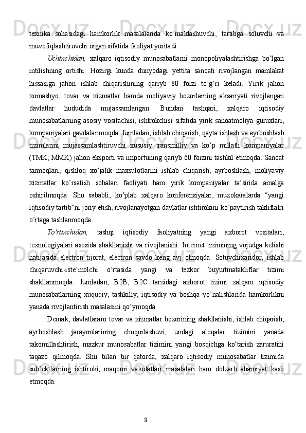 texnika   sohasidagi   hamkorlik   masalalarida   ko’maklashuvchi,   tartibga   soluvchi   va
muvofiqlashtiruvchi organ sifatida faoliyat yuritadi. 
Uchinchidan,   xalqaro   iqtisodiy   munosabatlarni   monopoliyalashtirishga   bo’lgan
intilishning   ortishi.   Hozirgi   kunda   dunyodagi   yettita   sanoati   rivojlangan   mamlakat
hissasiga   jahon   ishlab   chiqarishining   qariyb   80   foizi   to’g’ri   keladi.   Yirik   jahon
xomashyo,   tovar   va   xizmatlar   hamda   moliyaviy   bozorlarning   aksariyati   rivojlangan
davlatlar   hududida   mujassamlangan.   Bundan   tashqari,   xalqaro   iqtisodiy
munosabatlarning  asosiy  vositachisi,  ishtrokchisi   sifatida  yirik  sanoatmoliya   guruxlari,
kompaniyalari gavdalanmoqda. Jumladan, ishlab chiqarish, qayta ishlash va ayrboshlash
tizimlarini   mujassamlashtiruvchi   xususiy   transmilliy   va   ko’p   millatli   kompaniyalar
(TMK, MMK) jahon eksporti va importuning qariyb 60 foizini tashkil etmoqda. Sanoat
tarmoqlari,   qishloq   xo’jalik   maxsulotlarini   ishlab   chiqarish,   ayrboshlash,   moliyaviy
xizmatlar   ko’rsatish   sohalari   faoliyati   ham   yirik   kompaniyalar   ta’sirida   amalga
oshirilmoqda.   Shu   sababli,   ko’plab   xalqaro   konferensiyalar,   muzokaralarda   “yangi
iqtisodiy tartib”ni joriy etish, rivojlanayotgan davlatlar ishtirokini ko’paytirish takliflalri
o’rtaga tashlanmoqda. 
To'rtinchidan,   tashqi   iqtisodiy   faoliyatning   yangi   axborot   vositalari,
texnologiyalari  asosida  shakllanishi  va rivojlanishi.  Internet  tizimining vujudga kelishi
natijasida   electron   tijorat,   electron   savdo   keng   avj   olmoqda.   Sotuvchixaridor,   ishlab
chiqaruvchi-iste’molchi   o’rtasida   yangi   va   tezkor   buyurtmatakliflar   tizimi
shakllanmoqda.   Jumladan,   B2B,   B2C   tarzidagi   axborot   tizimi   xalqaro   iqtisodiy
munosabatlarning   xuquqiy,   tashkiliy,   iqtisodiy   va   boshqa   yo’nalishlarida   hamkorlikni
yanada rivojlantirish masalasini qo’ymoqda. 
Demak, davlatlararo tovar va xizmatlar bozorining shakllanishi, ishlab chiqarish,
ayrboshlash   jarayonlarining   chuqurlashuvi,   undagi   aloqalar   tizimini   yanada
takomillashtirish,   mazkur   munosabatlar   tizimini   yangi   bosqichga   ko’tarish   zaruratini
taqazo   qilmoqda.   Shu   bilan   bir   qatorda,   xalqaro   iqtisodiy   munosabatlar   tizimida
sub’ektlarning   ishtiroki,   maqomi   vakolatlari   masalalari   ham   dolzarb   ahamiyat   kasb
etmoqda. 
8  
  