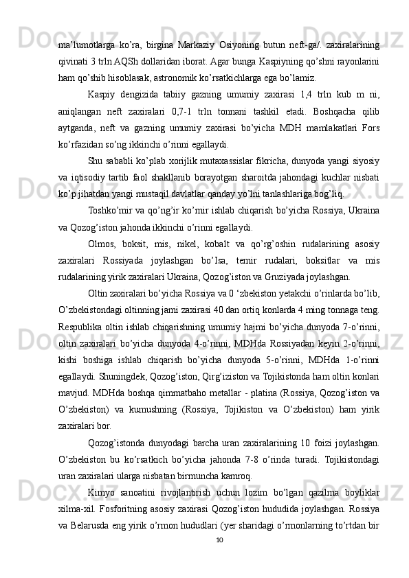 ma’lumotlarga   ko’ra,   birgina   Markaziy   Osiyoning   butun   neft-ga/.   zaxiralarining
qivinati 3 trln AQSh dollaridan iborat. Agar bunga Kaspiyning qo’shni rayonlarini
ham qo’shib hisoblasak, astronomik ko’rsatkichlarga ega bo’lamiz.
Kaspiy   dengizida   tabiiy   gazning   umumiy   zaxirasi   1,4   trln   kub   m   ni,
aniqlangan   neft   zaxiralari   0,7-1   trln   tonnani   tashkil   etadi.   Boshqacha   qilib
aytganda,   neft   va   gazning   umumiy   zaxirasi   bo’yicha   MDH   mamlakatlari   Fors
ko’rfazidan so’ng ikkinchi o’rinni egallaydi. 
Shu sababli ko’plab xorijlik mutaxassislar fikricha, dunyoda yangi siyosiy
va   iqtisodiy   tartib   faol   shakllanib   borayotgan   sharoitda   jahondagi   kuchlar   nisbati
ko’p jihatdan yangi mustaqil davlatlar qanday yo’lni tanlashlariga bog’liq.
Toshko’mir va qo’ng’ir ko’mir ishlab chiqarish bo’yicha Rossiya, Ukraina
va Qozog’iston jahonda ikkinchi o’rinni egallaydi.
Olmos,   boksit,   mis,   nikel,   kobalt   va   qo’rg’oshin   rudalarining   asosiy
zaxiralari   Rossiyada   joylashgan   bo’Isa,   temir   rudalari,   boksitlar   va   mis
rudalarining yirik zaxiralari Ukraina, Qozog’iston va Gruziyada joylashgan.
Oltin zaxiralari bo’yicha Rossiya va 0 ‘zbekiston yetakchi o’rinlarda bo’lib,
O’zbekistondagi oltinning jami zaxirasi 40 dan ortiq konlarda 4 ming tonnaga teng.
Respublika   oltin   ishlab   chiqarishning   umumiy   hajmi   bo’yicha   dunyoda   7-o’rinni,
oltin   zaxiralari   bo’yicha   dunyoda   4-o’rinni,   MDHda   Rossiyadan   keyin   2-o’rinni,
kishi   boshiga   ishlab   chiqarish   bo’yicha   dunyoda   5-o’rinni,   MDHda   1-o’rinni
egallaydi. Shuningdek, Qozog’iston, Qirg’iziston va Tojikistonda ham oltin konlari
mavjud. MDHda boshqa qimmatbaho metallar - platina (Rossiya, Qozog’iston va
O’zbekiston)   va   kumushning   (Rossiya,   Tojikiston   va   O’zbekiston)   ham   yirik
zaxiralari bor.
Qozog’istonda   dunyodagi   barcha   uran   zaxiralarining   10   foizi   joylashgan.
O’zbekiston   bu   ko’rsatkich   bo’yicha   jahonda   7-8   o’rinda   turadi.   Tojikistondagi
uran zaxiralari ularga nisbatan birmuncha kamroq.
Kimyo   sanoatini   rivojlantirish   uchun   lozim   bo’lgan   qazilma   boyliklar
xilma-xil.   Fosforitning  asosiy   zaxirasi   Qozog’iston   hududida   joylashgan.   Rossiya
va Belarusda eng yirik o’rmon hududlari (yer sharidagi o’rmonlarning to’rtdan bir
10 