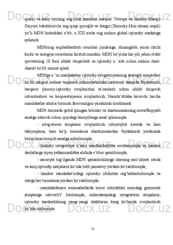 qismi) va kaliy tuzining eng yirik zaxiralari mavjud. Yevropa va Janubiy-Sharqiy
Osiyoni tutashtiruvchi eng qisqa quruqlik va dengiz (Shimoliy Muz okeani orqali)
yo’li   MDH   hududidan   o’tib,   u   XXI   asrda   eng   muhim   global   iqtisodiy   markazga
aylanadi.
MDHning   raqobatbardosh   resurslari   jumlasiga,   shuningdek,   arzon   ishchi
kuchi va energiya resurslarini kiritish mumkin. MDH bo’yicha har-yili jahon elektr
quvvatining   10   foizi   ishlab   chiqariladi   va   iqtisodiy   o   ‘sish   uchun   muhim   shart-
sharoit bo’lib xizmat qiladi. 
MDHga a ‘zo mamlakatlar iqtisodiy integratsiyasining strategik maqsadlari
bo’lib xalqaro mehnat taqsimoti imkoniyatlaridan maksimal darajada foydalanish,
barqaror   ijtimoiy-iqtisodiy   rivojlanishni   ta’minlash   uchun   ishlab   chiqarish
ixtisoslashuvi   va   kooperatsiyasini   rivojlantirish,   Hamdo’stlikka   kiruvchi   barcha
mamlakatlar aholisi turmush farovonligini yaxshilash hisoblanadi.
MDH doirasida qabul qilingan bitimlar va shartnomalaming muvaffaqiyatli
amalga oshirish uchun quyidagi tamoyillarga amal qilinmoqda:
-   integ-atsion   aloqalami   rivojlantirish   ixtiyoriylik   asosida   va   ham
ikkiyoqlama,   ham   ko’p   tomonlama   shartnomalardan   foydalanish   yordamida
bosqichma-bosqich amalga oshirilmoqda;
-   hududiy   integratsiya   o’zaro   manfaatdorlikka   asoslanmoqda   va   hamkor
davlatlarga ziyon yetkazmaslikka alohida e’tibor qaratilmoqda;
-   zaruriyat   tug’ilganda   MDH   qatnashchilariga   ularning   mas’uliyati   ostida
va aniq iqtisodiy natijalarni ko’zda tutib jamoaviy yordam ko’rsatilmoqda;
-   hamkor   mamlakat’ardagi   iqtisodiy   islohotlar   rag’batlantirilmoqda   va
ularga har tononlama yordam ko’rsatilmoqda;
-   mamlakatlararo   munosabatlarda   bozor   subyektlari   orasidagi   gorizontal
aloqalarga   ustivorliY   berilmoqda,   mikrodarajadagi   integratsion   aloqalarni,
iqtisodiy   hamkorlikning   yangi-yangi   shakllarini   keng   ko’lamda   rivojlantirish
ko’zda tutilmoqda.
11 