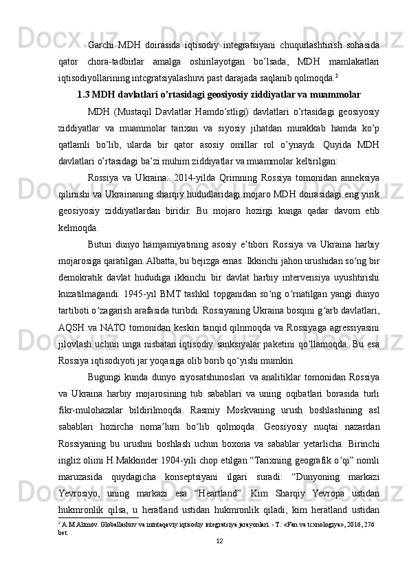 Garchi   MDH   doirasida   iqtisodiy   integratsiyani   chuqurlashtirish   sohasida
qator   chora-tadbirlar   amalga   oshirilayotgan   bo’lsada,   MDH   mamlakatlari
iqtisodiyollarining intcgratsiyalashuvi past darajada saqlanib qolmoqda. 2
1.3 MDH davlatlari o’rtasidagi geosiyosiy ziddiyatlar va muammolar
MDH   (Mustaqil   Davlatlar   Hamdo’stligi)   davlatlari   o’rtasidagi   geosiyosiy
ziddiyatlar   va   muammolar   tarixan   va   siyosiy   jihatdan   murakkab   hamda   ko’p
qatlamli   bo’lib,   ularda   bir   qator   asosiy   omillar   rol   o’ynaydi.   Quyida   MDH
davlatlari o’rtasidagi ba’zi muhim ziddiyatlar va muammolar keltirilgan:
Rossiya   va   Ukraina:   2014-yilda   Qrimning   Rossiya   tomonidan   anneksiya
qilinishi va Ukrainaning sharqiy hududlaridagi mojaro MDH doirasidagi eng yirik
geosiyosiy   ziddiyatlardan   biridir.   Bu   mojaro   hozirgi   kunga   qadar   davom   etib
kelmoqda.
Butun   dunyo   hamjamiyatining   asosiy   e tibori   Rossiya   va   Ukraina   harbiyʼ
mojarosiga qaratilgan. Albatta, bu bejizga emas. Ikkinchi jahon urushidan so ng bir	
ʻ
demokratik   davlat   hududiga   ikkinchi   bir   davlat   harbiy   intervensiya   uyushtirishi
kuzatilmagandi.   1945-yil   BMT  tashkil   topganidan   so ng   o rnatilgan   yangi   dunyo	
ʻ ʻ
tartiboti o zagarish arafasida turibdi. Rossiyaning Ukraina bosqini g arb davlatlari,	
ʻ ʻ
AQSH va  NATO  tomonidan  keskin  tanqid qilnmoqda  va Rossiyaga  agressiyasini
jilovlash   uchun  unga   nisbatan   iqtisodiy   sanksiyalar   paketini   qo’llamoqda.   Bu   esa
Rossiya iqtisodiyoti jar yoqasiga olib borib qo yishi mumkin. 	
ʻ
Bugungi   kunda   dunyo   siyosatshunoslari   va   analitiklar   tomonidan   Rossiya
va   Ukraina   harbiy   mojarosining   tub   sabablari   va   uning   oqibatlari   borasida   turli
fikr-mulohazalar   bildirilmoqda.   Rasmiy   Moskvaning   urush   boshlashining   asl
sabablari   hozircha   noma lum   bo lib   qolmoqda.   Geosiyosiy   nuqtai   nazardan	
ʼ ʻ
Rossiyaning   bu   urushni   boshlash   uchun   boxona   va   sabablar   yetarlicha.   Birinchi
ingliz olimi H.Makkinder 1904-yili chop etilgan “Tarixning geografik o qi” nomli	
ʻ
maruzasida   quydagicha   konseptsiyani   ilgari   suradi:   “Dunyoning   markazi
Yevrosiyo,   uning   markazi   esa   “Heartland”.   Kim   Sharqiy   Yevropa   ustidan
hukmronlik   qilsa,   u   heratland   ustidan   hukmronlik   qiladi,   kim   heratland   ustidan
2
 A.M.Alimov. Globallashuv va mintaqaviy iqtisodiy integratsiya jarayonlari. - Т .: «Fan va tcxnologiya», 2016, 276 
bet.
12 