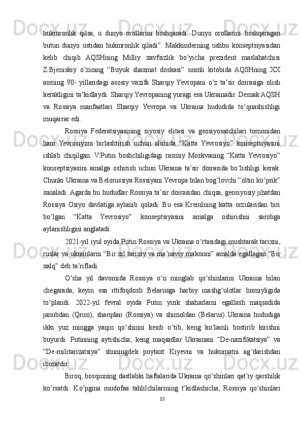 hukmronlik   qilsa,   u   dunyo   orollarini   boshqaradi.   Dunyo   orollarini   boshqaragan
butun   dunyo   ustidan   hukmronlik   qiladi”.   Makkinderning   ushbu   konseptsiyasidan
kelib   chiqib   AQSHning   Milliy   xavfsizlik   bo yicha   prezident   maslahatchisiʻ
Z.Bjeniskiy   o zining   “Buyuk   shaxmat   doskasi”   nomli   kitobida   AQSHning   XX	
ʻ
asrning   90-   yillaridagi   asosiy   vazifa   Sharqiy  Yevropani   o z   ta sir   doirasiga   olish	
ʻ ʼ
kerakligini ta kidlaydi. Sharqiy Yevropaning yuragi esa Ukrainadir. Demak AQSH	
ʼ
va   Rossiya   manfaatlari   Sharqiy   Yevropa   va   Ukraina   hududida   to qnashishligi	
ʻ
muqarrar edi.
Rossiya   Federatsiyasining   siyosiy   elitasi   va   geosiyosatchilari   tomonidan
ham   Yevrosiyoni   birlashtirish   uchun   alohida   “Katta   Yevrosiyo”   konseptsiyasini
ishlab   chiqilgan.   V.Putin   boshchiligidagi   rasmiy   Moskvaning   “Katta   Yevrosiyo”
konseptsiyasini   amalga   oshirish   uchun   Ukraina   ta’sir   doirasida   bo lishligi   kerak.	
ʻ
Chunki Ukraina va Belorussiya Rossiyani Yevropa bilan bog lovchi “oltin ko prik”	
ʻ ʻ
sanaladi. Agarda bu hududlar Rossiya ta sir doirasidan chiqsa, geosiyosiy jihatdan	
ʼ
Rossiya   Osiyo   davlatiga   aylanib   qoladi.   Bu   esa   Kremlning   katta   orzularidan   biri
bo lgan   “Katta   Yevrosiyo”   konseptsiyasini   amalga   oshirishni   sarobga	
ʻ
aylanishligini anglatadi.
2021-yil iyul oyida Putin Rossiya va Ukraina o rtasidagi mushtarak tarixni,	
ʻ
ruslar va ukrainlarni “Bir xil tarixiy va ma naviy makonni” amalda egallagan “Bir	
ʼ
xalq” deb ta rifladi.	
ʼ
O sha   yil   davomida   Rossiya   o n   minglab   qo shinlarini   Ukraina   bilan	
ʻ ʻ ʻ
chegarada,   keyin   esa   ittifoqdosh   Belarusga   harbiy   mashg ulotlar   homiyligida	
ʻ
to plandi.   2022-yil   fevral   oyida   Putin   yirik   shaharlarni   egallash   maqsadida	
ʻ
janubdan   (Qrim),   sharqdan   (Rossiya)   va   shimoldan   (Belarus)   Ukraina   hududiga
ikki   yuz   mingga   yaqin   qo shinni   kesib   o tib,   keng   ko lamli   bostirib   kirishni	
ʻ ʻ ʻ
buyurdi.   Putinning   aytishicha,   keng   maqsadlar   Ukrainani   “De-nazifikatsiya”   va
“De-militarizatsiya”   shuningdek   poytaxt   Kiyevni   va   hukumatni   ag darishdan	
ʻ
iboratdir.
Biroq, bosqinning dastlabki haftalarida Ukraina qo shinlari qat’iy qarshilik	
ʻ
ko rsatdi.   Ko’pgina   mudofaa   tahlilchilarining   t’kidlashicha,   Rossiya   qo shinlari	
ʻ ʻ
13 