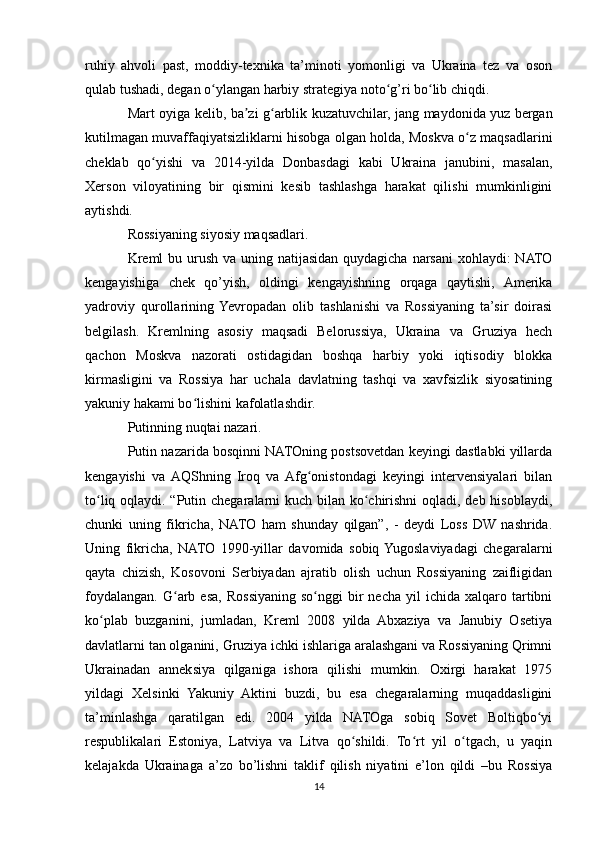ruhiy   ahvoli   past,   moddiy-texnika   ta’minoti   yomonligi   va   Ukraina   tez   va   oson
qulab tushadi, degan o ylangan harbiy strategiya noto g’ri bo lib chiqdi.ʻ ʻ ʻ
Mart oyiga kelib, ba zi g arblik kuzatuvchilar, jang maydonida yuz bergan	
ʼ ʻ
kutilmagan muvaffaqiyatsizliklarni hisobga olgan holda, Moskva o z maqsadlarini	
ʻ
cheklab   qo yishi   va   2014-yilda   Donbasdagi   kabi   Ukraina   janubini,   masalan,	
ʻ
Xerson   viloyatining   bir   qismini   kesib   tashlashga   harakat   qilishi   mumkinligini
aytishdi. 
Rossiyaning siyosiy maqsadlari.
Kreml  bu urush va uning natijasidan quydagicha narsani  xohlaydi: NATO
kengayishiga   chek   qo’yish,   oldingi   kengayishning   orqaga   qaytishi,   Amerika
yadroviy   qurollarining  Yevropadan   olib   tashlanishi   va   Rossiyaning   ta’sir   doirasi
belgilash.   Kremlning   asosiy   maqsadi   Belorussiya,   Ukraina   va   Gruziya   hech
qachon   Moskva   nazorati   ostidagidan   boshqa   harbiy   yoki   iqtisodiy   blokka
kirmasligini   va   Rossiya   har   uchala   davlatning   tashqi   va   xavfsizlik   siyosatining
yakuniy hakami bo lishini kafolatlashdir. 	
ʻ
Putinning nuqtai nazari. 
Putin nazarida bosqinni NATOning postsovetdan keyingi dastlabki yillarda
kengayishi   va  AQShning   Iroq   va  Afg onistondagi   keyingi   intervensiyalari   bilan	
ʻ
to liq oqlaydi. “Putin chegaralarni kuch bilan ko chirishni  oqladi, deb hisoblaydi,	
ʻ ʻ
chunki   uning   fikricha,   NATO   ham   shunday   qilgan”,   -   deydi   Loss   DW   nashrida.
Uning   fikricha,   NATO   1990-yillar   davomida   sobiq  Yugoslaviyadagi   chegaralarni
qayta   chizish,   Kosovoni   Serbiyadan   ajratib   olish   uchun   Rossiyaning   zaifligidan
foydalangan.   G arb  esa,  Rossiyaning  so nggi  bir   necha  yil  ichida  xalqaro  tartibni	
ʻ ʻ
ko plab   buzganini,   jumladan,   Kreml   2008   yilda   Abxaziya   va   Janubiy   Osetiya	
ʻ
davlatlarni tan olganini, Gruziya ichki ishlariga aralashgani va Rossiyaning Qrimni
Ukrainadan   anneksiya   qilganiga   ishora   qilishi   mumkin.   Oxirgi   harakat   1975
yildagi   Xelsinki   Yakuniy   Aktini   buzdi,   bu   esa   chegaralarning   muqaddasligini
ta’minlashga   qaratilgan   edi.   2004   yilda   NATOga   sobiq   Sovet   Boltiqbo yi	
ʻ
respublikalari   Estoniya,   Latviya   va   Litva   qo shildi.   To rt   yil   o tgach,   u   yaqin	
ʻ ʻ ʻ
kelajakda   Ukrainaga   a’zo   bo’lishni   taklif   qilish   niyatini   e’lon   qildi   –bu   Rossiya
14 