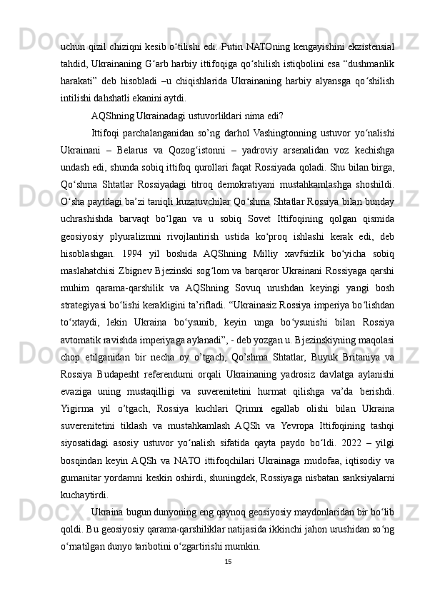uchun qizil chiziqni kesib o tilishi edi. Putin NATOning kengayishini ekzistensialʻ
tahdid, Ukrainaning G arb harbiy ittifoqiga qo shilish istiqbolini esa “dushmanlik	
ʻ ʻ
harakati”   deb   hisobladi   –u   chiqishlarida   Ukrainaning   harbiy   alyansga   qo shilish	
ʻ
intilishi dahshatli ekanini aytdi.
AQShning Ukrainadagi ustuvorliklari nima edi?
Ittifoqi   parchalanganidan   so’ng   darhol   Vashingtonning   ustuvor   yo nalishi
ʻ
Ukrainani   –   Belarus   va   Qozog istonni   –   yadroviy   arsenalidan   voz   kechishga	
ʻ
undash edi, shunda sobiq ittifoq qurollari faqat Rossiyada qoladi. Shu bilan birga,
Qo shma   Shtatlar   Rossiyadagi   titroq   demokratiyani   mustahkamlashga   shoshildi.	
ʻ
O sha paytdagi ba’zi taniqli kuzatuvchilar Qo shma Shtatlar Rossiya bilan bunday
ʻ ʻ
uchrashishda   barvaqt   bo lgan   va   u   sobiq   Sovet   Ittifoqining   qolgan   qismida	
ʻ
geosiyosiy   plyuralizmni   rivojlantirish   ustida   ko proq   ishlashi   kerak   edi,   deb	
ʻ
hisoblashgan.   1994   yil   boshida   AQShning   Milliy   xavfsizlik   bo yicha   sobiq	
ʻ
maslahatchisi Zbignev Bjezinski  sog lom va barqaror Ukrainani  Rossiyaga qarshi	
ʻ
muhim   qarama-qarshilik   va   AQShning   Sovuq   urushdan   keyingi   yangi   bosh
strategiyasi bo lishi kerakligini ta’rifladi. “Ukrainasiz Rossiya imperiya bo lishdan	
ʻ ʻ
to xtaydi,   lekin   Ukraina   bo ysunib,   keyin   unga   bo ysunishi   bilan   Rossiya	
ʻ ʻ ʻ
avtomatik ravishda imperiyaga aylanadi”, - deb yozgan u. Bjezinskiyning maqolasi
chop   etilganidan   bir   necha   oy   o’tgach,   Qo’shma   Shtatlar,   Buyuk   Britaniya   va
Rossiya   Budapesht   referendumi   orqali   Ukrainaning   yadrosiz   davlatga   aylanishi
evaziga   uning   mustaqilligi   va   suverenitetini   hurmat   qilishga   va’da   berishdi.
Yigirma   yil   o’tgach,   Rossiya   kuchlari   Qrimni   egallab   olishi   bilan   Ukraina
suverenitetini   tiklash   va   mustahkamlash   AQSh   va   Yevropa   Ittifoqining   tashqi
siyosatidagi   asosiy   ustuvor   yo nalish   sifatida   qayta   paydo   bo ldi.   2022   –   yilgi	
ʻ ʻ
bosqindan   keyin  AQSh   va   NATO   ittifoqchilari   Ukrainaga   mudofaa,   iqtisodiy   va
gumanitar yordamni keskin oshirdi, shuningdek, Rossiyaga nisbatan sanksiyalarni
kuchaytirdi.
Ukraina bugun dunyoning eng qaynoq geosiyosiy maydonlaridan bir bo lib	
ʻ
qoldi. Bu geosiyosiy qarama-qarshiliklar natijasida ikkinchi jahon urushidan so ng
ʻ
o rnatilgan dunyo taribotini o zgartirishi mumkin.	
ʻ ʻ
15 