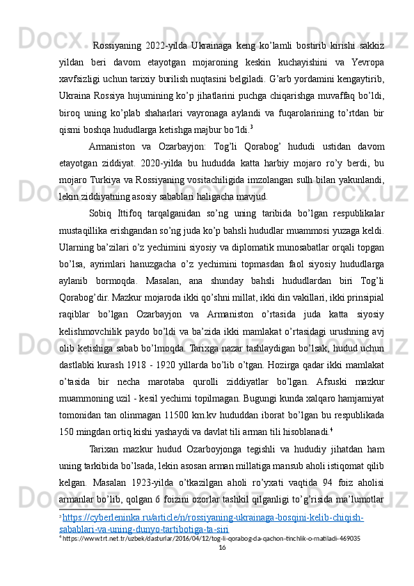   Rossiyaning   2022-yilda   Ukrainaga   keng   ko’lamli   bostirib   kirishi   sakkiz
yildan   beri   davom   etayotgan   mojaroning   keskin   kuchayishini   va   Yevropa
xavfsizligi uchun tarixiy burilish nuqtasini belgiladi. G’arb yordamini kengaytirib,
Ukraina Rossiya hujumining ko’p jihatlarini puchga chiqarishga muvaffaq bo’ldi,
biroq   uning   ko’plab   shaharlari   vayronaga   aylandi   va   fuqarolarining   to’rtdan   bir
qismi boshqa hududlarga ketishga majbur bo ldi.ʻ 3
Armaniston   va   Ozarbayjon:   Tog’li   Qorabog’   hududi   ustidan   davom
etayotgan   ziddiyat.   2020-yilda   bu   hududda   katta   harbiy   mojaro   ro’y   berdi,   bu
mojaro Turkiya va Rossiyaning vositachiligida imzolangan sulh bilan yakunlandi,
lekin ziddiyatning asosiy sabablari haligacha mavjud.
Sobiq   Ittifoq   tarqalganidan   so’ng   uning   taribida   bo’lgan   respublikalar
mustaqillika erishgandan so’ng juda ko’p bahsli hududlar muammosi yuzaga keldi.
Ularning ba’zilari o’z yechimini siyosiy va diplomatik munosabatlar orqali topgan
bo’lsa,   ayrimlari   hanuzgacha   o’z   yechimini   topmasdan   faol   siyosiy   hududlarga
aylanib   bormoqda.   Masalan,   ana   shunday   bahsli   hududlardan   biri   Tog’li
Qorabog’dir. Mazkur mojaroda ikki qo’shni millat, ikki din vakillari, ikki prinsipial
raqiblar   bo’lgan   Ozarbayjon   va   Armaniston   o’rtasida   juda   katta   siyosiy
kelishmovchilik   paydo  bo’ldi   va   ba’zida  ikki   mamlakat   o’rtasidagi   urushning   avj
olib ketishiga sabab bo’lmoqda. Tarixga nazar tashlaydigan bo’lsak, hudud uchun
dastlabki kurash 1918 - 1920 yillarda bo’lib o’tgan. Hozirga qadar ikki mamlakat
o’tasida   bir   necha   marotaba   qurolli   ziddiyatlar   bo’lgan.   Afsuski   mazkur
muammoning uzil - kesil yechimi topilmagan. Bugungi kunda xalqaro hamjamiyat
tomonidan  tan   olinmagan  11500   km.kv  hududdan   iborat   bo’lgan   bu   respublikada
150 mingdan ortiq kishi yashaydi va davlat tili arman tili hisoblanadi. 4
Tarixan   mazkur   hudud   Ozarboyjonga   tegishli   va   hududiy   jihatdan   ham
uning tarkibida bo’lsada, lekin asosan arman millatiga mansub aholi istiqomat qilib
kelgan.   Masalan   1923-yilda   o’tkazilgan   aholi   ro’yxati   vaqtida   94   foiz   aholisi
armanlar bo’lib, qolgan 6 foizini ozorlar tashkil qilganligi to’g’risida ma’lumotlar
3
  https://cyberleninka.ru/article/n/rossiyaning-ukrainaga-bosqini-kelib-chiqish-
sabablari-va-uning-dunyo-tartibotiga-ta-siri    
4
 https://www.trt.net.tr/uzbek/dasturlar/2016/04/12/tog-li-qorabog-da-qachon-tinchlik-o-rnatiladi-469035
16 