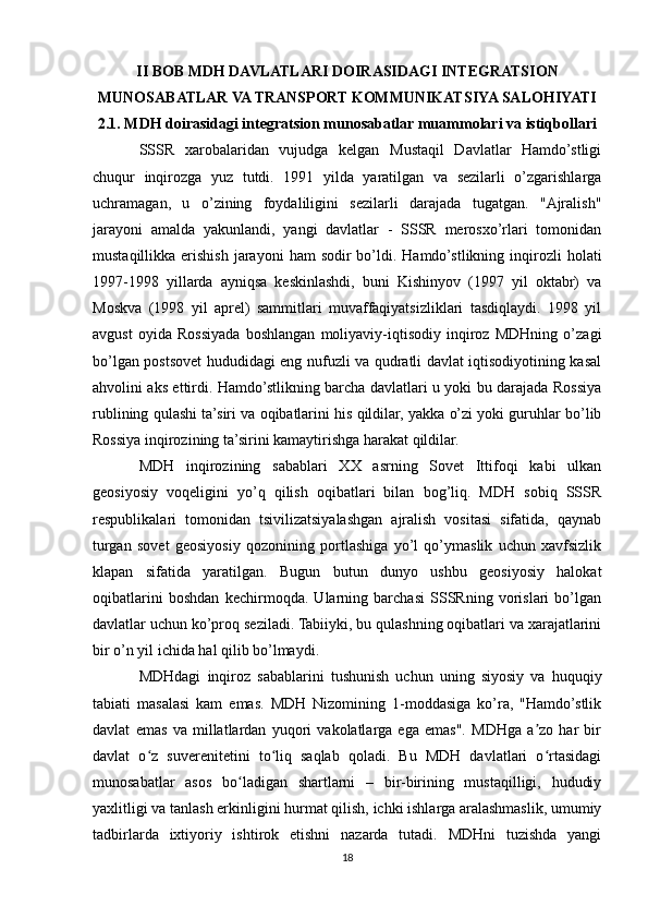 II BOB MDH DAVLATLARI DOIRASIDAGI INTEGRATSION
MUNOSABATLAR VA TRANSPORT KOMMUNIKATSIYA SALOHIYATI
2.1. MDH doirasidagi integratsion munosabatlar muammolari va istiqbollari
SSSR   xarobalaridan   vujudga   kelgan   Mustaqil   Davlatlar   Hamdo’stligi
chuqur   inqirozga   yuz   tutdi.   1991   yilda   yaratilgan   va   sezilarli   o’zgarishlarga
uchramagan,   u   o’zining   foydaliligini   sezilarli   darajada   tugatgan.   "Ajralish"
jarayoni   amalda   yakunlandi,   yangi   davlatlar   -   SSSR   merosxo’rlari   tomonidan
mustaqillikka  erishish  jarayoni   ham   sodir  bo’ldi.  Hamdo’stlikning  inqirozli   holati
1997-1998   yillarda   ayniqsa   keskinlashdi,   buni   Kishinyov   (1997   yil   oktabr)   va
Moskva   (1998   yil   aprel)   sammitlari   muvaffaqiyatsizliklari   tasdiqlaydi.   1998   yil
avgust   oyida   Rossiyada   boshlangan   moliyaviy-iqtisodiy   inqiroz   MDHning   o’zagi
bo’lgan postsovet hududidagi eng nufuzli va qudratli davlat iqtisodiyotining kasal
ahvolini aks ettirdi. Hamdo’stlikning barcha davlatlari u yoki bu darajada Rossiya
rublining qulashi ta’siri va oqibatlarini his qildilar, yakka o’zi yoki guruhlar bo’lib
Rossiya inqirozining ta’sirini kamaytirishga harakat qildilar.
MDH   inqirozining   sabablari   XX   asrning   Sovet   Ittifoqi   kabi   ulkan
geosiyosiy   voqeligini   yo’q   qilish   oqibatlari   bilan   bog’liq.   MDH   sobiq   SSSR
respublikalari   tomonidan   tsivilizatsiyalashgan   ajralish   vositasi   sifatida,   qaynab
turgan   sovet   geosiyosiy   qozonining   portlashiga   yo’l   qo’ymaslik   uchun   xavfsizlik
klapan   sifatida   yaratilgan.   Bugun   butun   dunyo   ushbu   geosiyosiy   halokat
oqibatlarini   boshdan   kechirmoqda.   Ularning   barchasi   SSSRning   vorislari   bo’lgan
davlatlar uchun ko’proq seziladi. Tabiiyki, bu qulashning oqibatlari va xarajatlarini
bir o’n yil ichida hal qilib bo’lmaydi.
MDHdagi   inqiroz   sabablarini   tushunish   uchun   uning   siyosiy   va   huquqiy
tabiati   masalasi   kam   emas.   MDH   Nizomining   1-moddasiga   ko’ra,   "Hamdo’stlik
davlat   emas   va   millatlardan   yuqori   vakolatlarga   ega   emas".   MDHga   a zo   har   birʼ
davlat   o z   suverenitetini   to liq   saqlab   qoladi.   Bu   MDH   davlatlari   o rtasidagi	
ʻ ʻ ʻ
munosabatlar   asos   bo ladigan   shartlarni   –   bir-birining   mustaqilligi,   hududiy	
ʻ
yaxlitligi va tanlash erkinligini hurmat qilish, ichki ishlarga aralashmaslik, umumiy
tadbirlarda   ixtiyoriy   ishtirok   etishni   nazarda   tutadi.   MDHni   tuzishda   yangi
18 