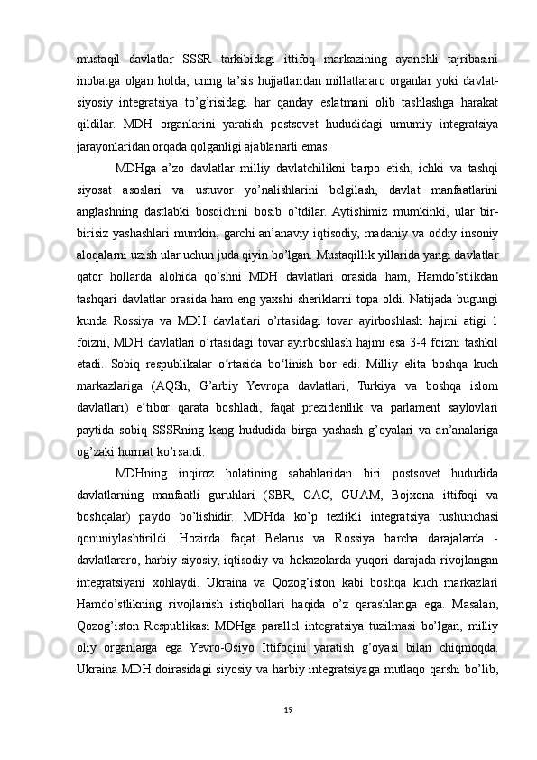 mustaqil   davlatlar   SSSR   tarkibidagi   ittifoq   markazining   ayanchli   tajribasini
inobatga   olgan   holda,   uning   ta’sis   hujjatlaridan   millatlararo   organlar   yoki   davlat-
siyosiy   integratsiya   to’g’risidagi   har   qanday   eslatmani   olib   tashlashga   harakat
qildilar.   MDH   organlarini   yaratish   postsovet   hududidagi   umumiy   integratsiya
jarayonlaridan orqada qolganligi ajablanarli emas.
MDHga   a’zo   davlatlar   milliy   davlatchilikni   barpo   etish,   ichki   va   tashqi
siyosat   asoslari   va   ustuvor   yo’nalishlarini   belgilash,   davlat   manfaatlarini
anglashning   dastlabki   bosqichini   bosib   o’tdilar.   Aytishimiz   mumkinki,   ular   bir-
birisiz yashashlari mumkin, garchi  an’anaviy iqtisodiy, madaniy va oddiy insoniy
aloqalarni uzish ular uchun juda qiyin bo’lgan. Mustaqillik yillarida yangi davlatlar
qator   hollarda   alohida   qo’shni   MDH   davlatlari   orasida   ham,   Hamdo’stlikdan
tashqari   davlatlar   orasida   ham   eng   yaxshi   sheriklarni   topa   oldi.  Natijada   bugungi
kunda   Rossiya   va   MDH   davlatlari   o’rtasidagi   tovar   ayirboshlash   hajmi   atigi   1
foizni, MDH davlatlari o’rtasidagi  tovar  ayirboshlash hajmi esa 3-4 foizni tashkil
etadi.   Sobiq   respublikalar   o rtasida   bo linish   bor   edi.   Milliy   elita   boshqa   kuchʻ ʻ
markazlariga   (AQSh,   G’arbiy   Yevropa   davlatlari,   Turkiya   va   boshqa   islom
davlatlari)   e’tibor   qarata   boshladi,   faqat   prezidentlik   va   parlament   saylovlari
paytida   sobiq   SSSRning   keng   hududida   birga   yashash   g’oyalari   va   an’analariga
og’zaki hurmat ko’rsatdi.
MDHning   inqiroz   holatining   sabablaridan   biri   postsovet   hududida
davlatlarning   manfaatli   guruhlari   (SBR,   CAC,   GUAM,   Bojxona   ittifoqi   va
boshqalar)   paydo   bo’lishidir.   MDHda   ko’p   tezlikli   integratsiya   tushunchasi
qonuniylashtirildi.   Hozirda   faqat   Belarus   va   Rossiya   barcha   darajalarda   -
davlatlararo,   harbiy-siyosiy,   iqtisodiy   va   hokazolarda   yuqori   darajada   rivojlangan
integratsiyani   xohlaydi.   Ukraina   va   Qozog’iston   kabi   boshqa   kuch   markazlari
Hamdo’stlikning   rivojlanish   istiqbollari   haqida   o’z   qarashlariga   ega.   Masalan,
Qozog’iston   Respublikasi   MDHga   parallel   integratsiya   tuzilmasi   bo’lgan,   milliy
oliy   organlarga   ega   Yevro-Osiyo   Ittifoqini   yaratish   g’oyasi   bilan   chiqmoqda.
Ukraina MDH doirasidagi  siyosiy va harbiy integratsiyaga mutlaqo qarshi  bo’lib,
19 