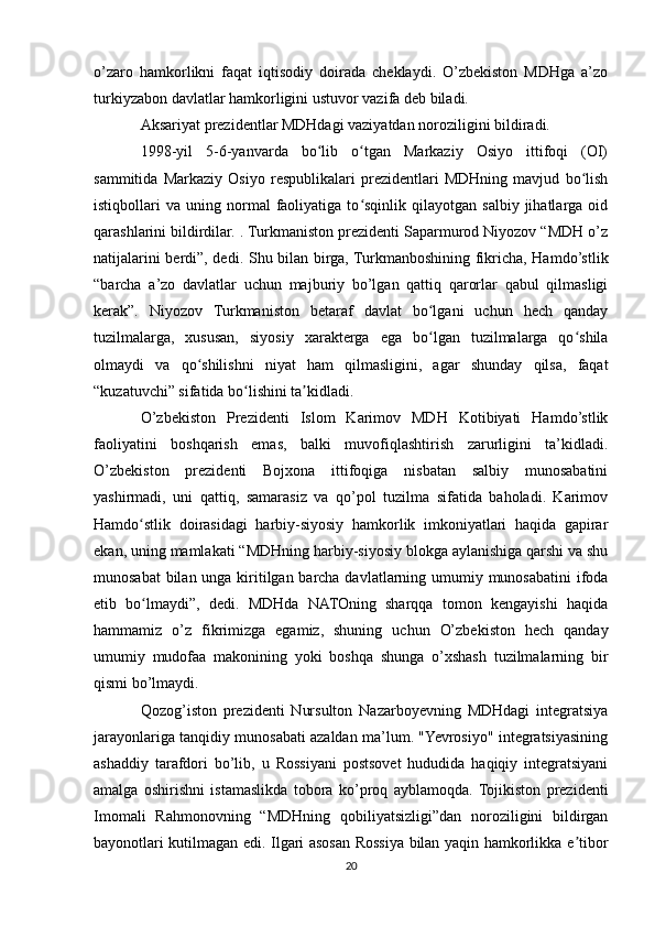 o’zaro   hamkorlikni   faqat   iqtisodiy   doirada   cheklaydi.   O’zbekiston   MDHga   a’zo
turkiyzabon davlatlar hamkorligini ustuvor vazifa deb biladi.
Aksariyat prezidentlar MDHdagi vaziyatdan noroziligini bildiradi.
1998-yil   5-6-yanvarda   bo lib   o tgan   Markaziy   Osiyo   ittifoqi   (OI)ʻ ʻ
sammitida   Markaziy   Osiyo   respublikalari   prezidentlari   MDHning   mavjud   bo lish	
ʻ
istiqbollari   va   uning  normal   faoliyatiga  to sqinlik   qilayotgan  salbiy   jihatlarga   oid	
ʻ
qarashlarini bildirdilar. . Turkmaniston prezidenti Saparmurod Niyozov “MDH o’z
natijalarini berdi”, dedi. Shu bilan birga, Turkmanboshining fikricha, Hamdo’stlik
“barcha   a’zo   davlatlar   uchun   majburiy   bo’lgan   qattiq   qarorlar   qabul   qilmasligi
kerak”.   Niyozov   Turkmaniston   betaraf   davlat   bo lgani   uchun   hech   qanday	
ʻ
tuzilmalarga,   xususan,   siyosiy   xarakterga   ega   bo lgan   tuzilmalarga   qo shila
ʻ ʻ
olmaydi   va   qo shilishni   niyat   ham   qilmasligini,   agar   shunday   qilsa,   faqat	
ʻ
“kuzatuvchi” sifatida bo lishini ta kidladi.	
ʻ ʼ
O’zbekiston   Prezidenti   Islom   Karimov   MDH   Kotibiyati   Hamdo’stlik
faoliyatini   boshqarish   emas,   balki   muvofiqlashtirish   zarurligini   ta’kidladi.
O’zbekiston   prezidenti   Bojxona   ittifoqiga   nisbatan   salbiy   munosabatini
yashirmadi,   uni   qattiq,   samarasiz   va   qo’pol   tuzilma   sifatida   baholadi.   Karimov
Hamdo stlik   doirasidagi   harbiy-siyosiy   hamkorlik   imkoniyatlari   haqida   gapirar	
ʻ
ekan, uning mamlakati “MDHning harbiy-siyosiy blokga aylanishiga qarshi va shu
munosabat  bilan unga kiritilgan barcha davlatlarning umumiy munosabatini  ifoda
etib   bo lmaydi”,   dedi.   MDHda   NATOning   sharqqa   tomon   kengayishi   haqida
ʻ
hammamiz   o’z   fikrimizga   egamiz,   shuning   uchun   O’zbekiston   hech   qanday
umumiy   mudofaa   makonining   yoki   boshqa   shunga   o’xshash   tuzilmalarning   bir
qismi bo’lmaydi.
Qozog’iston   prezidenti   Nursulton   Nazarboyevning   MDHdagi   integratsiya
jarayonlariga tanqidiy munosabati azaldan ma’lum. "Yevrosiyo" integratsiyasining
ashaddiy   tarafdori   bo’lib,   u   Rossiyani   postsovet   hududida   haqiqiy   integratsiyani
amalga   oshirishni   istamaslikda   tobora   ko’proq   ayblamoqda.  Tojikiston   prezidenti
Imomali   Rahmonovning   “MDHning   qobiliyatsizligi”dan   noroziligini   bildirgan
bayonotlari kutilmagan edi. Ilgari asosan Rossiya bilan yaqin hamkorlikka e tibor	
ʼ
20 