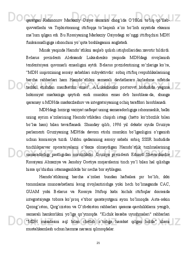 qaratgan   Rahmonov   Markaziy   Osiyo   sammiti   chog ida   O HKni   to liq   qo llab-ʻ ʻ ʻ ʻ
quvvatlashi   va   Tojikistonning   ittifoqqa   to laqonli   a zo   bo lish   niyatida   ekanini	
ʻ ʼ ʻ
ma lum qilgan edi. Bu Rossiyaning Markaziy Osiyodagi so’nggi ittifoqchisi MDH	
ʼ
funksionalligiga ishonchini yo’qota boshlaganini anglatadi.
Minsk yaqinda Hamdo stlikni saqlab qolish istiqbollaridan xavotir bildirdi.	
ʻ
Belarus   prezidenti   Aleksandr   Lukashenko   yaqinda   MDHdagi   rivojlanish
tendentsiyasi   quvonarli   emasligini   aytdi.   Belarus   prezidentining   so zlariga   ko ra,	
ʻ ʻ
“MDH  inqirozining asosiy sabablari  subyektivdir:  sobiq  ittifoq respublikalarining
barcha   rahbarlari   ham   Hamdo stlikni   samarali   davlatlararo   birlashma   sifatida	
ʻ
tashkil   etishdan   manfaatdor   emas”.   A.Lukashenko   postsovet   hududida   yagona
hokimiyat   markaziga   qaytish   endi   mumkin   emas   deb   hisoblasa-da,   shunga
qaramay u MDHda markazlashuv va integratsiyaning ochiq tarafdori hisoblanadi.
MDHdagi hozirgi vaziyat nafaqat uning samaradorligiga ishonmaslik, balki
uning   ayrim   a zolarining   Hamdo stlikdan   chiqish   istagi   (hatto   ko zbozlik   bilan	
ʼ ʻ ʻ
bo lsa   ham)   bilan   tavsiflanadi.   Shunday   qilib,   1996   yil   dekabr   oyida   Gruziya	
ʻ
parlamenti   Gruziyaning   MDHda   davom   etishi   mumkin   bo’lganligini   o’rganish
uchun   komissiya   tuzdi.   Ushbu   qadamning   asosiy   sababi   sobiq   SSSR   hududida
tinchlikparvar   operatsiyalarni   o’tkaza   olmaydigan   Hamdo’stlik   tuzilmalarining
samaradorligi   pastligidan   norozilikdir.   Gruziya   prezidenti   Eduard   Shevardnadze
Rossiyani  Abxaziya   va   Janubiy   Osetiya   mojarolarini   tinch   yo’l   bilan   hal   qilishga
hissa qo’shishni istamaganlikda bir necha bor ayblagan.
Hamdo’stlikning   barcha   a’zolari   bundan   hafsalasi   pir   bo’lib,   ikki
tomonlama   munosabatlarni   keng   rivojlantirishga   yoki   hech   bo’lmaganda   CAC,
GUAM   yoki   Belarus   va   Rossiya   Ittifoqi   kabi   kichik   ittifoqlar   doirasida
integratsiyaga   tobora   ko’proq   e’tibor   qaratayotgani   ayon   bo’lmoqda.  Asta-sekin
Qozog’iston, Qirg’iziston va O’zbekiston  rahbarlari  qarama-qarshiliklarni  yengib,
samarali   hamkorlikni   yo’lga   qo’ymoqda.   "Kichik   kasaba   uyushmalari"   rahbarlari
"MDH   masalasini   aql   bilan   chetlab   o’tishga   harakat   qilgan   holda"   ularni
mustahkamlash uchun hamma narsani qilmoqdalar.
21 