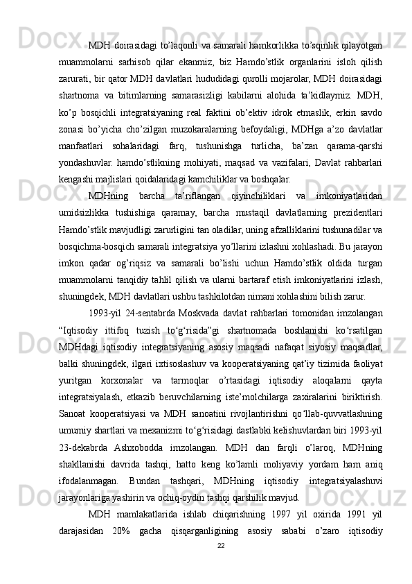 MDH doirasidagi to’laqonli va samarali hamkorlikka to’sqinlik qilayotgan
muammolarni   sarhisob   qilar   ekanmiz,   biz   Hamdo’stlik   organlarini   isloh   qilish
zarurati, bir qator MDH davlatlari hududidagi qurolli mojarolar, MDH doirasidagi
shartnoma   va   bitimlarning   samarasizligi   kabilarni   alohida   ta’kidlaymiz.   MDH,
ko’p   bosqichli   integratsiyaning   real   faktini   ob’ektiv   idrok   etmaslik,   erkin   savdo
zonasi   bo’yicha   cho’zilgan   muzokaralarning   befoydaligi,   MDHga   a’zo   davlatlar
manfaatlari   sohalaridagi   farq,   tushunishga   turlicha,   ba’zan   qarama-qarshi
yondashuvlar.   hamdo’stlikning   mohiyati,   maqsad   va   vazifalari,   Davlat   rahbarlari
kengashi majlislari qoidalaridagi kamchiliklar va boshqalar.
MDHning   barcha   ta’riflangan   qiyinchiliklari   va   imkoniyatlaridan
umidsizlikka   tushishiga   qaramay,   barcha   mustaqil   davlatlarning   prezidentlari
Hamdo’stlik mavjudligi zarurligini tan oladilar, uning afzalliklarini tushunadilar va
bosqichma-bosqich samarali integratsiya yo’llarini izlashni xohlashadi. Bu jarayon
imkon   qadar   og’riqsiz   va   samarali   bo’lishi   uchun   Hamdo’stlik   oldida   turgan
muammolarni  tanqidiy  tahlil  qilish  va  ularni  bartaraf  etish   imkoniyatlarini  izlash,
shuningdek, MDH davlatlari ushbu tashkilotdan nimani xohlashini bilish zarur.
1993-yil   24-sentabrda   Moskvada   davlat   rahbarlari   tomonidan   imzolangan
“Iqtisodiy   ittifoq   tuzish   to g risida”gi   shartnomada   boshlanishi   ko rsatilganʻ ʻ ʻ
MDHdagi   iqtisodiy   integratsiyaning   asosiy   maqsadi   nafaqat   siyosiy   maqsadlar,
balki shuningdek, ilgari ixtisoslashuv va kooperatsiyaning qat’iy tizimida faoliyat
yuritgan   korxonalar   va   tarmoqlar   o’rtasidagi   iqtisodiy   aloqalarni   qayta
integratsiyalash,   etkazib   beruvchilarning   iste’molchilarga   zaxiralarini   biriktirish.
Sanoat   kooperatsiyasi   va   MDH   sanoatini   rivojlantirishni   qo llab-quvvatlashning	
ʻ
umumiy shartlari va mexanizmi to g risidagi dastlabki kelishuvlardan biri 1993-yil	
ʻ ʻ
23-dekabrda   Ashxobodda   imzolangan.   MDH   dan   farqli   o’laroq,   MDHning
shakllanishi   davrida   tashqi,   hatto   keng   ko’lamli   moliyaviy   yordam   ham   aniq
ifodalanmagan.   Bundan   tashqari,   MDHning   iqtisodiy   integratsiyalashuvi
jarayonlariga yashirin va ochiq-oydin tashqi qarshilik mavjud.
MDH   mamlakatlarida   ishlab   chiqarishning   1997   yil   oxirida   1991   yil
darajasidan   20%   gacha   qisqarganligining   asosiy   sababi   o’zaro   iqtisodiy
22 