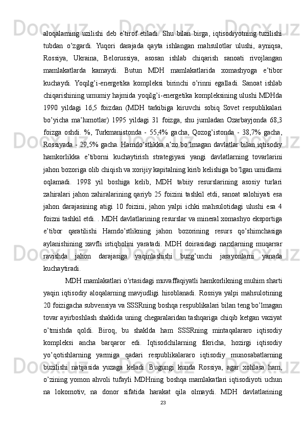 aloqalarning   uzilishi   deb   e’tirof   etiladi.   Shu   bilan   birga,   iqtisodiyotning   tuzilishi
tubdan   o’zgardi.   Yuqori   darajada   qayta   ishlangan   mahsulotlar   ulushi,   ayniqsa,
Rossiya,   Ukraina,   Belorussiya,   asosan   ishlab   chiqarish   sanoati   rivojlangan
mamlakatlarda   kamaydi.   Butun   MDH   mamlakatlarida   xomashyoga   e’tibor
kuchaydi.   Yoqilg’i-energetika   kompleksi   birinchi   o’rinni   egalladi.   Sanoat   ishlab
chiqarishining umumiy hajmida yoqilg’i-energetika kompleksining ulushi MDHda
1990   yildagi   16,5   foizdan   (MDH   tarkibiga   kiruvchi   sobiq   Sovet   respublikalari
bo’yicha   ma’lumotlar)   1995   yildagi   31   foizga,   shu   jumladan   Ozarbayjonda   68,3
foizga   oshdi.   %,   Turkmanistonda   -   55,4%   gacha,   Qozog’istonda   -   38,7%   gacha,
Rossiyada - 29,5% gacha. Hamdo stlikka a zo bo lmagan davlatlar bilan iqtisodiyʻ ʼ ʻ
hamkorlikka   e tiborni   kuchaytirish   strategiyasi   yangi   davlatlarning   tovarlarini	
ʼ
jahon bozoriga olib chiqish va xorijiy kapitalning kirib kelishiga bo lgan umidlarni	
ʻ
oqlamadi.   1998   yil   boshiga   kelib,   MDH   tabiiy   resurslarining   asosiy   turlari
zahiralari   jahon zahiralarining qariyb  25 foizini  tashkil  etdi,  sanoat   salohiyati   esa
jahon   darajasining   atigi   10   foizini,   jahon   yalpi   ichki   mahsulotidagi   ulushi   esa   4
foizni tashkil etdi. . MDH davlatlarining resurslar va mineral xomashyo eksportiga
e’tibor   qaratilishi   Hamdo’stlikning   jahon   bozorining   resurs   qo’shimchasiga
aylanishining   xavfli   istiqbolini   yaratadi.   MDH   doirasidagi   narxlarning   muqarrar
ravishda   jahon   darajasiga   yaqinlashishi   buzg’unchi   jarayonlarni   yanada
kuchaytiradi.
MDH mamlakatlari o rtasidagi muvaffaqiyatli hamkorlikning muhim sharti	
ʻ
yaqin   iqtisodiy   aloqalarning   mavjudligi   hisoblanadi.   Rossiya   yalpi   mahsulotining
20 foizigacha subvensiya va SSSRning boshqa respublikalari bilan teng bo’lmagan
tovar ayirboshlash shaklida uning chegaralaridan tashqariga chiqib ketgan vaziyat
o’tmishda   qoldi.   Biroq,   bu   shaklda   ham   SSSRning   mintaqalararo   iqtisodiy
kompleksi   ancha   barqaror   edi.   Iqtisodchilarning   fikricha,   hozirgi   iqtisodiy
yo’qotishlarning   yarmiga   qadari   respublikalararo   iqtisodiy   munosabatlarning
buzilishi   natijasida   yuzaga   keladi.   Bugungi   kunda   Rossiya,   agar   xohlasa   ham,
o’zining   yomon   ahvoli   tufayli   MDHning   boshqa   mamlakatlari   iqtisodiyoti   uchun
na   lokomotiv,   na   donor   sifatida   harakat   qila   olmaydi.   MDH   davlatlarining
23 
