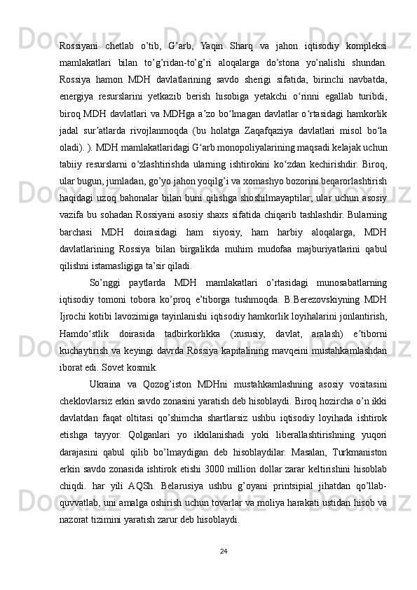 Rossiyani   chetlab   o’tib,   G’arb,   Yaqin   Sharq   va   jahon   iqtisodiy   kompleksi
mamlakatlari   bilan   to’g’ridan-to’g’ri   aloqalarga   do’stona   yo’nalishi   shundan.
Rossiya   hamon   MDH   davlatlarining   savdo   sherigi   sifatida,   birinchi   navbatda,
energiya   resurslarini   yetkazib   berish   hisobiga   yetakchi   o rinni   egallab   turibdi,ʻ
biroq MDH davlatlari va MDHga a zo bo lmagan davlatlar  o rtasidagi hamkorlik	
ʼ ʻ ʻ
jadal   sur atlarda   rivojlanmoqda   (bu   holatga   Zaqafqaziya   davlatlari   misol   bo la	
ʼ ʻ
oladi). ). MDH mamlakatlaridagi G arb monopoliyalarining maqsadi kelajak uchun	
ʻ
tabiiy   resurslarni   o zlashtirishda   ularning   ishtirokini   ko zdan   kechirishdir.   Biroq,	
ʻ ʻ
ular bugun, jumladan, go’yo jahon yoqilg’i va xomashyo bozorini beqarorlashtirish
haqidagi   uzoq   bahonalar   bilan   buni   qilishga   shoshilmayaptilar;   ular   uchun  asosiy
vazifa  bu   sohadan   Rossiyani   asosiy   shaxs   sifatida   chiqarib  tashlashdir.   Bularning
barchasi   MDH   doirasidagi   ham   siyosiy,   ham   harbiy   aloqalarga,   MDH
davlatlarining   Rossiya   bilan   birgalikda   muhim   mudofaa   majburiyatlarini   qabul
qilishni istamasligiga ta’sir qiladi.
So’nggi   paytlarda   MDH   mamlakatlari   o’rtasidagi   munosabatlarning
iqtisodiy   tomoni   tobora   ko’proq   e’tiborga   tushmoqda.   B.Berezovskiyning   MDH
Ijrochi kotibi lavozimiga tayinlanishi iqtisodiy hamkorlik loyihalarini jonlantirish,
Hamdo stlik   doirasida   tadbirkorlikka   (xususiy,   davlat,   aralash)   e tiborni	
ʻ ʼ
kuchaytirish  va keyingi  davrda Rossiya  kapitalining mavqeini  mustahkamlashdan
iborat edi. Sovet kosmik.
Ukraina   va   Qozog’iston   MDHni   mustahkamlashning   asosiy   vositasini
cheklovlarsiz erkin savdo zonasini yaratish deb hisoblaydi. Biroq hozircha o’n ikki
davlatdan   faqat   oltitasi   qo’shimcha   shartlarsiz   ushbu   iqtisodiy   loyihada   ishtirok
etishga   tayyor.   Qolganlari   yo   ikkilanishadi   yoki   liberallashtirishning   yuqori
darajasini   qabul   qilib   bo’lmaydigan   deb   hisoblaydilar.   Masalan,   Turkmaniston
erkin savdo zonasida ishtirok etishi 3000 million dollar zarar keltirishini hisoblab
chiqdi.   har   yili   AQSh.   Belarusiya   ushbu   g’oyani   printsipial   jihatdan   qo’llab-
quvvatlab, uni amalga oshirish uchun tovarlar va moliya harakati ustidan hisob va
nazorat tizimini yaratish zarur deb hisoblaydi.
24 