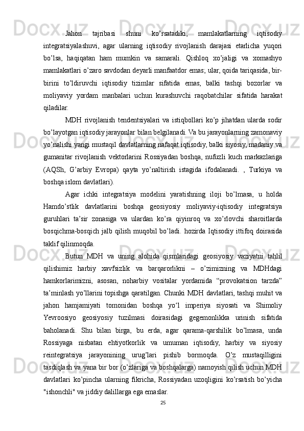 Jahon   tajribasi   shuni   ko’rsatadiki,   mamlakatlarning   iqtisodiy
integratsiyalashuvi,   agar   ularning   iqtisodiy   rivojlanish   darajasi   etarlicha   yuqori
bo’lsa,   haqiqatan   ham   mumkin   va   samarali.   Qishloq   xo’jaligi   va   xomashyo
mamlakatlari o’zaro savdodan deyarli manfaatdor emas; ular, qoida tariqasida, bir-
birini   to’ldiruvchi   iqtisodiy   tizimlar   sifatida   emas,   balki   tashqi   bozorlar   va
moliyaviy   yordam   manbalari   uchun   kurashuvchi   raqobatchilar   sifatida   harakat
qiladilar.
MDH   rivojlanish   tendentsiyalari   va   istiqbollari   ko’p   jihatdan   ularda   sodir
bo’layotgan iqtisodiy jarayonlar bilan belgilanadi. Va bu jarayonlarning zamonaviy
yo’nalishi yangi mustaqil davlatlarning nafaqat iqtisodiy, balki siyosiy, madaniy va
gumanitar   rivojlanish   vektorlarini   Rossiyadan   boshqa,   nufuzli   kuch   markazlariga
(AQSh,   G’arbiy   Evropa)   qayta   yo’naltirish   istagida   ifodalanadi.   ,   Turkiya   va
boshqa islom davlatlari).
Agar   ichki   integratsiya   modelini   yaratishning   iloji   bo’lmasa,   u   holda
Hamdo’stlik   davlatlarini   boshqa   geosiyosiy   moliyaviy-iqtisodiy   integratsiya
guruhlari   ta’sir   zonasiga   va   ulardan   ko’ra   qiyinroq   va   xo’rlovchi   sharoitlarda
bosqichma-bosqich  jalb  qilish  muqobil   bo’ladi.  hozirda  Iqtisodiy  ittifoq doirasida
taklif qilinmoqda.
Butun   MDH   va   uning   alohida   qismlaridagi   geosiyosiy   vaziyatni   tahlil
qilishimiz   harbiy   xavfsizlik   va   barqarorlikni   –   o’zimizning   va   MDHdagi
hamkorlarimizni,   asosan,   noharbiy   vositalar   yordamida   “provokatsion   tarzda”
ta’minlash yo’llarini topishga qaratilgan. Chunki MDH davlatlari, tashqi muhit va
jahon   hamjamiyati   tomonidan   boshqa   yo l   imperiya   siyosati   va   Shimoliyʻ
Yevroosiyo   geosiyosiy   tuzilmasi   doirasidagi   gegemonlikka   urinish   sifatida
baholanadi.   Shu   bilan   birga,   bu   erda,   agar   qarama-qarshilik   bo’lmasa,   unda
Rossiyaga   nisbatan   ehtiyotkorlik   va   umuman   iqtisodiy,   harbiy   va   siyosiy
reintegratsiya   jarayonining   urug’lari   pishib   bormoqda.   O’z   mustaqilligini
tasdiqlash va yana bir bor (o’zlariga va boshqalarga) namoyish qilish uchun MDH
davlatlari   ko’pincha   ularning   fikricha,   Rossiyadan   uzoqligini   ko’rsatish   bo’yicha
"ishonchli" va jiddiy dalillarga ega emaslar.
25 