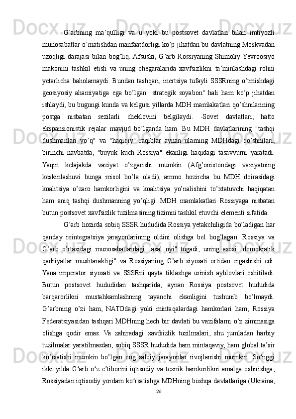 G’arbning   ma’qulligi   va   u   yoki   bu   postsovet   davlatlari   bilan   imtiyozli
munosabatlar o’rnatishdan manfaatdorligi ko’p jihatdan bu davlatning Moskvadan
uzoqligi   darajasi   bilan   bog’liq.  Afsuski,   G’arb   Rossiyaning   Shimoliy  Yevroosiyo
makonini   tashkil   etish   va   uning   chegaralarida   xavfsizlikni   ta’minlashdagi   rolini
yetarlicha   baholamaydi.   Bundan   tashqari,   inertsiya   tufayli   SSSRning   o’tmishdagi
geosiyosiy   ahamiyatiga   ega   bo’lgan   "strategik   soyabon"   hali   ham   ko’p   jihatdan
ishlaydi, bu bugungi kunda va kelgusi yillarda MDH mamlakatlari qo’shnilarining
postga   nisbatan   sezilarli   cheklovini   belgilaydi.   -Sovet   davlatlari,   hatto
ekspansionistik   rejalar   mavjud   bo’lganda   ham.   Bu   MDH   davlatlarining   "tashqi
dushmanlari   yo’q"   va   "haqiqiy"   raqiblar   aynan   ularning   MDHdagi   qo’shnilari,
birinchi   navbatda,   "buyuk   kuch   Rossiya"   ekanligi   haqidagi   tasavvurni   yaratadi.
Yaqin   kelajakda   vaziyat   o’zgarishi   mumkin   (Afg’onistondagi   vaziyatning
keskinlashuvi   bunga   misol   bo’la   oladi),   ammo   hozircha   bu   MDH   doirasidagi
koalitsiya   o’zaro   hamkorligini   va   koalitsiya   yo’nalishini   to’xtatuvchi   haqiqatan
ham   aniq   tashqi   dushmanning   yo’qligi.   MDH   mamlakatlari   Rossiyaga   nisbatan
butun postsovet xavfsizlik tuzilmasining tizimni tashkil etuvchi elementi sifatida.
G’arb hozirda sobiq SSSR hududida Rossiya yetakchiligida bo’ladigan har
qanday   reintegratsiya   jarayonlarining   oldini   olishga   bel   bog’lagan.   Rossiya   va
G’arb   o’rtasidagi   munosabatlardagi   "asal   oyi"   tugadi,   uning   asosi   "demokratik
qadriyatlar   mushtarakligi"   va   Rossiyaning   G’arb   siyosati   ortidan   ergashishi   edi.
Yana   imperator   siyosati   va   SSSRni   qayta   tiklashga   urinish   ayblovlari   eshitiladi.
Butun   postsovet   hududidan   tashqarida,   aynan   Rossiya   postsovet   hududida
barqarorlikni   mustahkamlashning   tayanchi   ekanligini   tushunib   bo’lmaydi.
G’arbning   o’zi   ham,   NATOdagi   yoki   mintaqalardagi   hamkorlari   ham,   Rossiya
Federatsiyasidan tashqari MDHning hech bir davlati bu vazifalarni o’z zimmasiga
olishga   qodir   emas.   Va   zahiradagi   xavfsizlik   tuzilmalari,   shu   jumladan   harbiy
tuzilmalar yaratilmasdan, sobiq SSSR hududida ham mintaqaviy, ham global ta’sir
ko’rsatishi   mumkin   bo’lgan   eng   salbiy   jarayonlar   rivojlanishi   mumkin.   So nggiʻ
ikki yilda G arb o z e tiborini iqtisodiy va texnik hamkorlikni amalga oshirishga,	
ʻ ʻ ʼ
Rossiyadan iqtisodiy yordam ko rsatishga MDHning boshqa davlatlariga (Ukraina,	
ʻ
26 