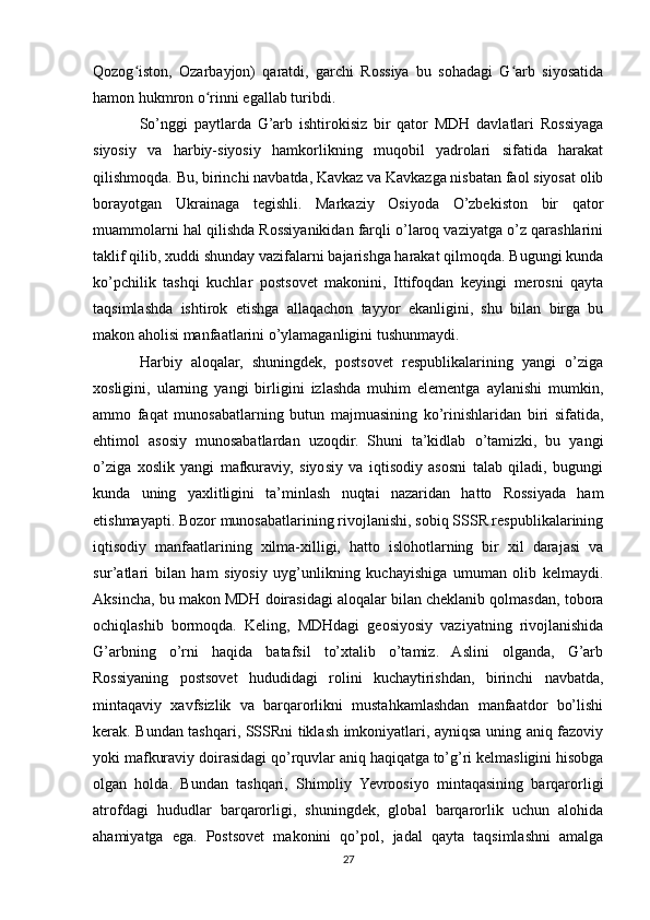 Qozog iston,   Ozarbayjon)   qaratdi,   garchi   Rossiya   bu   sohadagi   G arb   siyosatidaʻ ʻ
hamon hukmron o rinni egallab turibdi.	
ʻ
So’nggi   paytlarda   G’arb   ishtirokisiz   bir   qator   MDH   davlatlari   Rossiyaga
siyosiy   va   harbiy-siyosiy   hamkorlikning   muqobil   yadrolari   sifatida   harakat
qilishmoqda. Bu, birinchi navbatda, Kavkaz va Kavkazga nisbatan faol siyosat olib
borayotgan   Ukrainaga   tegishli.   Markaziy   Osiyoda   O’zbekiston   bir   qator
muammolarni hal qilishda Rossiyanikidan farqli o’laroq vaziyatga o’z qarashlarini
taklif qilib, xuddi shunday vazifalarni bajarishga harakat qilmoqda. Bugungi kunda
ko’pchilik   tashqi   kuchlar   postsovet   makonini,   Ittifoqdan   keyingi   merosni   qayta
taqsimlashda   ishtirok   etishga   allaqachon   tayyor   ekanligini,   shu   bilan   birga   bu
makon aholisi manfaatlarini o’ylamaganligini tushunmaydi.
Harbiy   aloqalar,   shuningdek,   postsovet   respublikalarining   yangi   o’ziga
xosligini,   ularning   yangi   birligini   izlashda   muhim   elementga   aylanishi   mumkin,
ammo   faqat   munosabatlarning   butun   majmuasining   ko’rinishlaridan   biri   sifatida,
ehtimol   asosiy   munosabatlardan   uzoqdir.   Shuni   ta’kidlab   o’tamizki,   bu   yangi
o’ziga   xoslik   yangi   mafkuraviy,   siyosiy   va   iqtisodiy   asosni   talab   qiladi,   bugungi
kunda   uning   yaxlitligini   ta’minlash   nuqtai   nazaridan   hatto   Rossiyada   ham
etishmayapti. Bozor munosabatlarining rivojlanishi, sobiq SSSR respublikalarining
iqtisodiy   manfaatlarining   xilma-xilligi,   hatto   islohotlarning   bir   xil   darajasi   va
sur’atlari   bilan   ham   siyosiy   uyg’unlikning   kuchayishiga   umuman   olib   kelmaydi.
Aksincha, bu makon MDH doirasidagi aloqalar bilan cheklanib qolmasdan, tobora
ochiqlashib   bormoqda.   Keling,   MDHdagi   geosiyosiy   vaziyatning   rivojlanishida
G’arbning   o’rni   haqida   batafsil   to’xtalib   o’tamiz.   Aslini   olganda,   G’arb
Rossiyaning   postsovet   hududidagi   rolini   kuchaytirishdan,   birinchi   navbatda,
mintaqaviy   xavfsizlik   va   barqarorlikni   mustahkamlashdan   manfaatdor   bo’lishi
kerak. Bundan tashqari, SSSRni tiklash imkoniyatlari, ayniqsa uning aniq fazoviy
yoki mafkuraviy doirasidagi qo’rquvlar aniq haqiqatga to’g’ri kelmasligini hisobga
olgan   holda.   Bundan   tashqari,   Shimoliy   Yevroosiyo   mintaqasining   barqarorligi
atrofdagi   hududlar   barqarorligi,   shuningdek,   global   barqarorlik   uchun   alohida
ahamiyatga   ega.   Postsovet   makonini   qo’pol,   jadal   qayta   taqsimlashni   amalga
27 