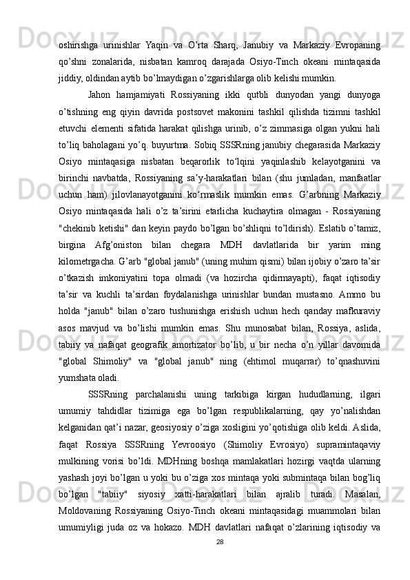 oshirishga   urinishlar   Yaqin   va   O’rta   Sharq,   Janubiy   va   Markaziy   Evropaning
qo’shni   zonalarida,   nisbatan   kamroq   darajada   Osiyo-Tinch   okeani   mintaqasida
jiddiy, oldindan aytib bo’lmaydigan o’zgarishlarga olib kelishi mumkin.
Jahon   hamjamiyati   Rossiyaning   ikki   qutbli   dunyodan   yangi   dunyoga
o’tishning   eng   qiyin   davrida   postsovet   makonini   tashkil   qilishda   tizimni   tashkil
etuvchi   elementi   sifatida   harakat   qilishga   urinib,   o’z   zimmasiga   olgan   yukni   hali
to’liq baholagani yo’q. buyurtma. Sobiq SSSRning janubiy chegarasida Markaziy
Osiyo   mintaqasiga   nisbatan   beqarorlik   to lqini   yaqinlashib   kelayotganini   vaʻ
birinchi   navbatda,   Rossiyaning   sa y-harakatlari   bilan   (shu   jumladan,   manfaatlar	
ʼ
uchun   ham)   jilovlanayotganini   ko rmaslik   mumkin   emas.   G’arbning   Markaziy
ʻ
Osiyo   mintaqasida   hali   o’z   ta’sirini   etarlicha   kuchaytira   olmagan   -   Rossiyaning
"chekinib ketishi" dan keyin paydo bo’lgan bo’shliqni to’ldirish). Eslatib o’tamiz,
birgina   Afg’oniston   bilan   chegara   MDH   davlatlarida   bir   yarim   ming
kilometrgacha. G’arb "global janub" (uning muhim qismi) bilan ijobiy o’zaro ta’sir
o’tkazish   imkoniyatini   topa   olmadi   (va   hozircha   qidirmayapti),   faqat   iqtisodiy
ta’sir   va   kuchli   ta’sirdan   foydalanishga   urinishlar   bundan   mustasno.   Ammo   bu
holda   "janub"   bilan   o’zaro   tushunishga   erishish   uchun   hech   qanday   mafkuraviy
asos   mavjud   va   bo’lishi   mumkin   emas.   Shu   munosabat   bilan,   Rossiya,   aslida,
tabiiy   va   nafaqat   geografik   amortizator   bo’lib,   u   bir   necha   o’n   yillar   davomida
"global   Shimoliy"   va   "global   janub"   ning   (ehtimol   muqarrar)   to’qnashuvini
yumshata oladi.
SSSRning   parchalanishi   uning   tarkibiga   kirgan   hududlarning,   ilgari
umumiy   tahdidlar   tizimiga   ega   bo’lgan   respublikalarning,   qay   yo’nalishdan
kelganidan qat’i nazar, geosiyosiy o’ziga xosligini yo’qotishiga olib keldi. Aslida,
faqat   Rossiya   SSSRning   Yevroosiyo   (Shimoliy   Evrosiyo)   supramintaqaviy
mulkining   vorisi   bo’ldi.   MDHning   boshqa   mamlakatlari   hozirgi   vaqtda   ularning
yashash joyi bo’lgan u yoki bu o’ziga xos mintaqa yoki submintaqa bilan bog’liq
bo’lgan   "tabiiy"   siyosiy   xatti-harakatlari   bilan   ajralib   turadi.   Masalan,
Moldovaning   Rossiyaning   Osiyo-Tinch   okeani   mintaqasidagi   muammolari   bilan
umumiyligi   juda   oz   va   hokazo.   MDH   davlatlari   nafaqat   o’zlarining   iqtisodiy   va
28 