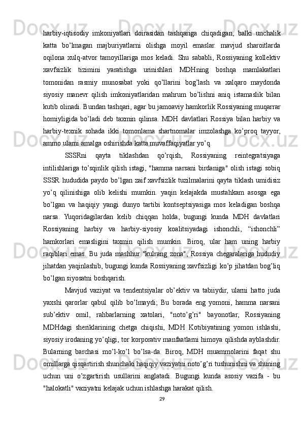 harbiy-iqtisodiy   imkoniyatlari   doirasidan   tashqariga   chiqadigan,   balki   unchalik
katta   bo’lmagan   majburiyatlarni   olishga   moyil   emaslar.   mavjud   sharoitlarda
oqilona   xulq-atvor   tamoyillariga   mos   keladi.   Shu   sababli,   Rossiyaning   kollektiv
xavfsizlik   tizimini   yaratishga   urinishlari   MDHning   boshqa   mamlakatlari
tomonidan   rasmiy   munosabat   yoki   qo’llarini   bog’lash   va   xalqaro   maydonda
siyosiy   manevr   qilish   imkoniyatlaridan   mahrum   bo’lishni   aniq   istamaslik   bilan
kutib olinadi. Bundan tashqari, agar bu jamoaviy hamkorlik Rossiyaning muqarrar
homiyligida   bo’ladi   deb   taxmin   qilinsa.   MDH   davlatlari   Rossiya   bilan   harbiy   va
harbiy-texnik   sohada   ikki   tomonlama   shartnomalar   imzolashga   ko’proq   tayyor,
ammo ularni amalga oshirishda katta muvaffaqiyatlar yo’q.
SSSRni   qayta   tiklashdan   qo’rqish,   Rossiyaning   reintegratsiyaga
intilishlariga   to’sqinlik  qilish   istagi,  "hamma   narsani  birdaniga"  olish  istagi   sobiq
SSSR hududida paydo bo’lgan zaif xavfsizlik tuzilmalarini qayta tiklash umidisiz
yo’q   qilinishiga   olib   kelishi   mumkin.   yaqin   kelajakda   mustahkam   asosga   ega
bo’lgan   va   haqiqiy   yangi   dunyo   tartibi   kontseptsiyasiga   mos   keladigan   boshqa
narsa.   Yuqoridagilardan   kelib   chiqqan   holda,   bugungi   kunda   MDH   davlatlari
Rossiyaning   harbiy   va   harbiy-siyosiy   koalitsiyadagi   ishonchli,   “ishonchli”
hamkorlari   emasligini   taxmin   qilish   mumkin.   Biroq,   ular   ham   uning   harbiy
raqiblari   emas.   Bu   juda   mashhur   "kulrang   zona",   Rossiya   chegaralariga   hududiy
jihatdan yaqinlashib, bugungi kunda Rossiyaning xavfsizligi ko’p jihatdan bog’liq
bo’lgan siyosatni boshqarish.
Mavjud   vaziyat   va   tendentsiyalar   ob’ektiv   va   tabiiydir,   ularni   hatto   juda
yaxshi   qarorlar   qabul   qilib   bo’lmaydi;   Bu   borada   eng   yomoni,   hamma   narsani
sub’ektiv   omil,   rahbarlarning   xatolari,   "noto’g’ri"   bayonotlar,   Rossiyaning
MDHdagi   sheriklarining   chetga   chiqishi,   MDH   Kotibiyatining   yomon   ishlashi,
siyosiy irodaning yo’qligi, tor korporativ manfaatlarni himoya qilishda ayblashdir.
Bularning   barchasi   mo’l-ko’l   bo’lsa-da.   Biroq,   MDH   muammolarini   faqat   shu
omillarga qisqartirish shunchaki haqiqiy vaziyatni noto’g’ri tushunishni va shuning
uchun   uni   o’zgartirish   usullarini   anglatadi.   Bugungi   kunda   asosiy   vazifa   -   bu
"halokatli" vaziyatni kelajak uchun ishlashga harakat qilish.
29 
