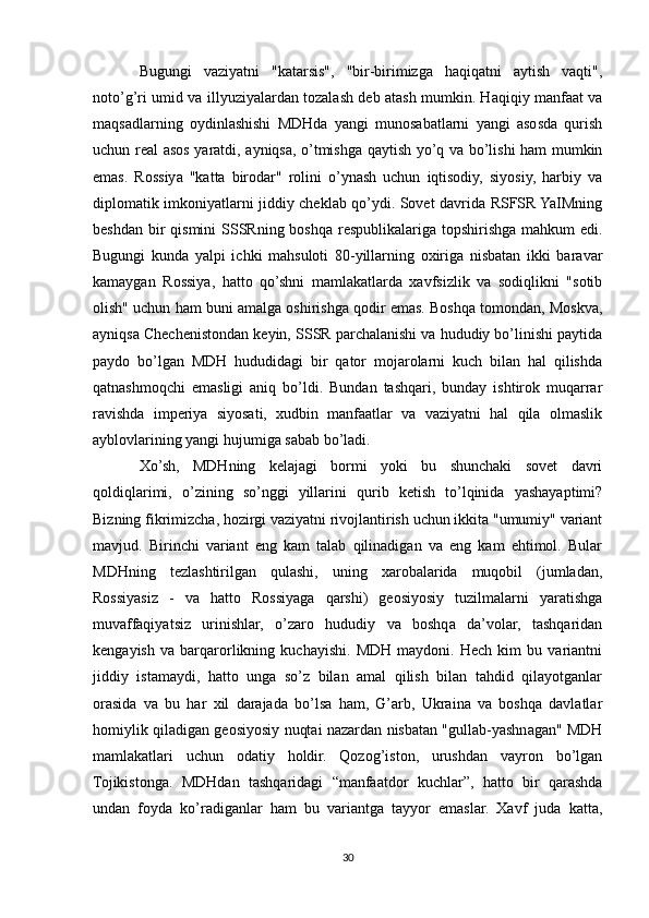 Bugungi   vaziyatni   "katarsis",   "bir-birimizga   haqiqatni   aytish   vaqti",
noto’g’ri umid va illyuziyalardan tozalash deb atash mumkin. Haqiqiy manfaat va
maqsadlarning   oydinlashishi   MDHda   yangi   munosabatlarni   yangi   asosda   qurish
uchun real asos yaratdi, ayniqsa, o’tmishga qaytish yo’q va bo’lishi ham mumkin
emas.   Rossiya   "katta   birodar"   rolini   o’ynash   uchun   iqtisodiy,   siyosiy,   harbiy   va
diplomatik imkoniyatlarni jiddiy cheklab qo’ydi. Sovet davrida RSFSR YaIMning
beshdan bir qismini  SSSRning boshqa respublikalariga topshirishga mahkum edi.
Bugungi   kunda   yalpi   ichki   mahsuloti   80-yillarning   oxiriga   nisbatan   ikki   baravar
kamaygan   Rossiya,   hatto   qo’shni   mamlakatlarda   xavfsizlik   va   sodiqlikni   "sotib
olish" uchun ham buni amalga oshirishga qodir emas. Boshqa tomondan, Moskva,
ayniqsa Chechenistondan keyin, SSSR parchalanishi va hududiy bo’linishi paytida
paydo   bo’lgan   MDH   hududidagi   bir   qator   mojarolarni   kuch   bilan   hal   qilishda
qatnashmoqchi   emasligi   aniq   bo’ldi.   Bundan   tashqari,   bunday   ishtirok   muqarrar
ravishda   imperiya   siyosati,   xudbin   manfaatlar   va   vaziyatni   hal   qila   olmaslik
ayblovlarining yangi hujumiga sabab bo’ladi.
Xo’sh,   MDHning   kelajagi   bormi   yoki   bu   shunchaki   sovet   davri
qoldiqlarimi,   o’zining   so’nggi   yillarini   qurib   ketish   to’lqinida   yashayaptimi?
Bizning fikrimizcha, hozirgi vaziyatni rivojlantirish uchun ikkita "umumiy" variant
mavjud.   Birinchi   variant   eng   kam   talab   qilinadigan   va   eng   kam   ehtimol.   Bular
MDHning   tezlashtirilgan   qulashi,   uning   xarobalarida   muqobil   (jumladan,
Rossiyasiz   -   va   hatto   Rossiyaga   qarshi)   geosiyosiy   tuzilmalarni   yaratishga
muvaffaqiyatsiz   urinishlar,   o’zaro   hududiy   va   boshqa   da’volar,   tashqaridan
kengayish   va   barqarorlikning   kuchayishi.   MDH   maydoni.   Hech   kim   bu   variantni
jiddiy   istamaydi,   hatto   unga   so’z   bilan   amal   qilish   bilan   tahdid   qilayotganlar
orasida   va   bu   har   xil   darajada   bo’lsa   ham,   G’arb,   Ukraina   va   boshqa   davlatlar
homiylik qiladigan geosiyosiy nuqtai nazardan nisbatan "gullab-yashnagan" MDH
mamlakatlari   uchun   odatiy   holdir.   Qozog’iston,   urushdan   vayron   bo’lgan
Tojikistonga.   MDHdan   tashqaridagi   “manfaatdor   kuchlar”,   hatto   bir   qarashda
undan   foyda   ko’radiganlar   ham   bu   variantga   tayyor   emaslar.   Xavf   juda   katta,
30 