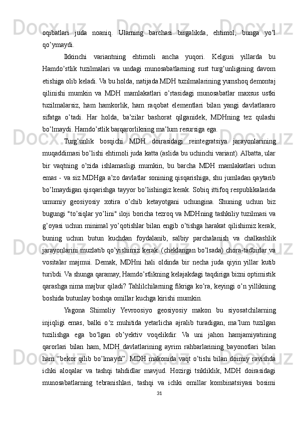 oqibatlari   juda   noaniq.   Ularning   barchasi   birgalikda,   ehtimol,   bunga   yo’l
qo’ymaydi.
Ikkinchi   variantning   ehtimoli   ancha   yuqori.   Kelgusi   yillarda   bu
Hamdo’stlik   tuzilmalari   va   undagi   munosabatlarning   sust   turg’unligining   davom
etishiga olib keladi. Va bu holda, natijada MDH tuzilmalarining yumshoq demontaj
qilinishi   mumkin   va   MDH   mamlakatlari   o’rtasidagi   munosabatlar   maxsus   ustki
tuzilmalarsiz,   ham   hamkorlik,   ham   raqobat   elementlari   bilan   yangi   davlatlararo
sifatga   o’tadi.   Har   holda,   ba’zilar   bashorat   qilganidek,   MDHning   tez   qulashi
bo’lmaydi. Hamdo’stlik barqarorlikning ma’lum resursiga ega.
Turg’unlik   bosqichi   MDH   doirasidagi   reintegratsiya   jarayonlarining
muqaddimasi bo’lishi ehtimoli juda katta (aslida bu uchinchi variant). Albatta, ular
bir   vaqtning   o’zida   ishlamasligi   mumkin,   bu   barcha   MDH   mamlakatlari   uchun
emas - va siz MDHga a’zo davlatlar sonining qisqarishiga, shu jumladan qaytarib
bo’lmaydigan qisqarishga tayyor bo’lishingiz kerak. Sobiq ittifoq respublikalarida
umumiy   geosiyosiy   xotira   o’chib   ketayotgani   uchungina.   Shuning   uchun   biz
bugungi "to’siqlar yo’lini" iloji boricha tezroq va MDHning tashkiliy tuzilmasi va
g’oyasi uchun minimal yo’qotishlar bilan engib o’tishga harakat qilishimiz kerak,
buning   uchun   butun   kuchdan   foydalanib,   salbiy   parchalanish   va   chalkashlik
jarayonlarini muzlatib qo’yishimiz kerak. (cheklangan bo’lsada) chora-tadbirlar va
vositalar   majmui.   Demak,   MDHni   hali   oldinda   bir   necha   juda   qiyin   yillar   kutib
turibdi. Va shunga qaramay, Hamdo’stlikning kelajakdagi taqdiriga bizni optimistik
qarashga nima majbur qiladi? Tahlilchilarning fikriga ko’ra, keyingi o’n yillikning
boshida butunlay boshqa omillar kuchga kirishi mumkin.
Yagona   Shimoliy   Yevroosiyo   geosiyosiy   makon   bu   siyosatchilarning
injiqligi   emas,   balki   o z   muhitida   yetarlicha   ajralib   turadigan,   ma lum   tuzilganʻ ʼ
tuzilishga   ega   bo lgan   ob yektiv   voqelikdir.   Va   uni   jahon   hamjamiyatining	
ʻ ʼ
qarorlari   bilan   ham,   MDH   davlatlarining   ayrim   rahbarlarining   bayonotlari   bilan
ham   “bekor   qilib  bo’lmaydi”.  MDH   makonida  vaqt  o’tishi  bilan  doimiy  ravishda
ichki   aloqalar   va   tashqi   tahdidlar   mavjud.   Hozirgi   tsikliklik,   MDH   doirasidagi
munosabatlarning   tebranishlari,   tashqi   va   ichki   omillar   kombinatsiyasi   bosimi
31 