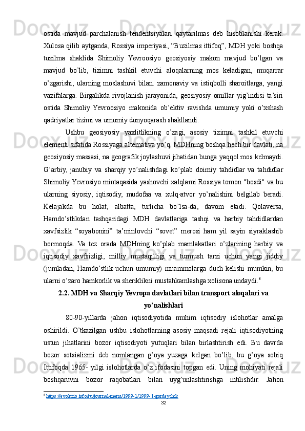 ostida   mavjud   parchalanish   tendentsiyalari   qaytarilmas   deb   hisoblanishi   kerak.
Xulosa qilib aytganda, Rossiya imperiyasi, “Buzilmas ittifoq”, MDH yoki boshqa
tuzilma   shaklida   Shimoliy   Yevroosiyo   geosiyosiy   makon   mavjud   bo’lgan   va
mavjud   bo’lib,   tizimni   tashkil   etuvchi   aloqalarning   mos   keladigan,   muqarrar
o’zgarishi,   ularning   moslashuvi   bilan.   zamonaviy   va   istiqbolli   sharoitlarga,   yangi
vazifalarga.  Birgalikda   rivojlanish   jarayonida,   geosiyosiy   omillar   yig’indisi   ta’siri
ostida   Shimoliy  Yevroosiyo   makonida   ob’ektiv   ravishda   umumiy   yoki   o’xshash
qadriyatlar tizimi va umumiy dunyoqarash shakllandi.
Ushbu   geosiyosiy   yaxlitlikning   o’zagi,   asosiy   tizimni   tashkil   etuvchi
elementi sifatida Rossiyaga alternativa yo’q. MDHning boshqa hech bir davlati, na
geosiyosiy massasi, na geografik joylashuvi jihatidan bunga yaqqol mos kelmaydi.
G’arbiy,   janubiy   va   sharqiy   yo’nalishdagi   ko’plab   doimiy   tahdidlar   va   tahdidlar
Shimoliy Yevrosiyo mintaqasida yashovchi xalqlarni Rossiya tomon "bosdi" va bu
ularning   siyosiy,   iqtisodiy,   mudofaa   va   xulq-atvor   yo’nalishini   belgilab   beradi.
Kelajakda   bu   holat,   albatta,   turlicha   bo’lsa-da,   davom   etadi.   Qolaversa,
Hamdo’stlikdan   tashqaridagi   MDH   davlatlariga   tashqi   va   harbiy   tahdidlardan
xavfsizlik   “soyabonini”   ta’minlovchi   “sovet”   merosi   ham   yil   sayin   siyraklashib
bormoqda.   Va   tez   orada   MDHning   ko’plab   mamlakatlari   o’zlarining   harbiy   va
iqtisodiy   xavfsizligi,   milliy   mustaqilligi   va   turmush   tarzi   uchun   yangi   jiddiy
(jumladan,   Hamdo’stlik   uchun   umumiy)   muammolarga   duch   kelishi   mumkin,   bu
ularni o’zaro hamkorlik va sheriklikni mustahkamlashga xolisona undaydi. 6
2.2. MDH va Sharqiy Yevropa davlatlari bilan transport aloqalari va
yo’nalishlari
80-90-yillarda   jahon   iqtisodiyotida   muhim   iqtisodiy   islohotlar   amalga
oshirildi.   O’tkazilgan   ushbu   islohotlarning   asosiy   maqsadi   rejali   iqtisodiyotning
ustun   jihatlarini   bozor   iqtisodiyoti   yutuqlari   bilan   birlashtirish   edi.   Bu   davrda
bozor   sotsializmi   deb   nomlangan   g’oya   yuzaga   kelgan   bo’lib,   bu   g’oya   sobiq
Ittifoqda   1965-   yilgi   islohotlarda   o’z   ifodasini   topgan   edi.   Uning   mohiyati   rejali
boshqaruvni   bozor   raqobatlari   bilan   uyg’unlashtirishga   intilishdir.   Jahon
6
  https://evolutio.info/ru/journal-menu/1999-1/1999-1-gordeychik  
32 