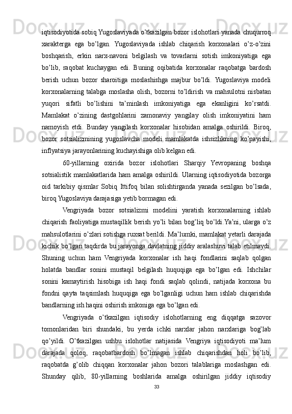 iqtisodiyotida sobiq Yugoslaviyada o’tkazilgan bozor islohotlari yanada chuqurroq
xarakterga   ega   bo’lgan.   Yugoslaviyada   ishlab   chiqarish   korxonalari   o’z-o’zini
boshqarish,   erkin   narx-navoni   belgilash   va   tovarlarni   sotish   imkoniyatiga   ega
bo’lib,   raqobat   kuchaygan   edi.   Buning   oqibatida   korxonalar   raqobatga   bardosh
berish   uchun   bozor   sharoitiga   moslashishga   majbur   bo’ldi.   Yugoslaviya   modeli
korxonalarning   talabga   moslasha   olish,   bozorni   to’ldirish   va   mahsulotni   nisbatan
yuqori   sifatli   bo’lishini   ta’minlash   imkoniyatiga   ega   ekanligini   ko’rsatdi.
Mamlakat   o’zining   dastgohlarini   zamonaviy   yangilay   olish   imkoniyatini   ham
namoyish   etdi.   Bunday   yangilash   korxonalar   hisobidan   amalga   oshirildi.   Biroq,
bozor   sotsializmining   yugoslavcha   modeli   mamlakatda   ishsizlikning   ko’payishi,
inflyatsiya jarayonlarining kuchayishiga olib kelgan edi.
60-yillarning   oxirida   bozor   islohotlari   Sharqiy   Yevropaning   boshqa
sotsialistik mamlakatlarida ham  amalga oshirildi. Ularning iqtisodiyotida  bozorga
oid   tarkibiy   qismlar   Sobiq   Ittifoq   bilan   solishtirganda   yanada   sezilgan   bo’lsada,
biroq Yugoslaviya darajasiga yetib bormagan edi.
Vengriyada   bozor   sotsializmi   modelini   yaratish   korxonalarning   ishlab
chiqarish faoliyatiga mustaqillik berish yo’li bilan bog’liq bo’ldi.Ya’ni, ularga o’z
mahsulotlarini o’zlari sotishga ruxsat berildi. Ma’lumki, mamlakat yetarli darajada
kichik bo’lgan taqdirda bu jarayonga davlatning jiddiy aralashuvi talab etilmaydi.
Shuning   uchun   ham   Vengriyada   korxonalar   ish   haqi   fondlarini   saqlab   qolgan
holatda   bandlar   sonini   mustaqil   belgilash   huquqiga   ega   bo’lgan   edi.   Ishchilar
sonini   kamaytirish   hisobiga   ish   haqi   fondi   saqlab   qolindi,   natijada   korxona   bu
fondni   qayta   taqsimlash   huquqiga   ega   bo’lganligi   uchun   ham   ishlab   chiqarishda
bandlarning ish haqini oshirish imkoniga ega bo’lgan edi.
Vengriyada   o’tkazilgan   iqtisodiy   islohotlarning   eng   diqqatga   sazovor
tomonlaridan   biri   shundaki,   bu   yerda   ichki   narxlar   jahon   narxlariga   bog’lab
qo’yildi.   O’tkazilgan   ushbu   islohotlar   natijasida   Vengriya   iqtisodiyoti   ma’lum
darajada   qoloq,   raqobatbardosh   bo’lmagan   ishlab   chiqarishdan   holi   bo’lib,
raqobatda   g’olib   chiqqan   korxonalar   jahon   bozori   talablariga   moslashgan   edi.
Shunday   qilib,   80-yillarning   boshlarida   amalga   oshirilgan   jiddiy   iqtisodiy
33 